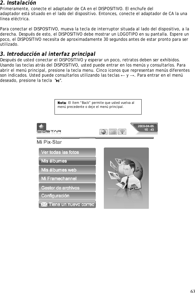 63   2. Instalación Primeramente, conecte el adaptador de CA en el DISPOSITIVO. El enchufe del adaptador está situado en el lado del dispositivo. Entonces, conecte el adaptador de CA la una línea eléctrica.  Para conectar el DISPOSITIVO, mueva la tecla de interruptor situada al lado del dispositivo, a la derecha. Después de esto, el DISPOSITIVO debe mostrar un LOGOTIPO en su pantalla. Espere un poco, el DISPOSITIVO necesita de aproximadamente 30 segundos antes de estar pronto para ser utilizado.  3. Introducción al interfaz principal Después de usted conectar el DISPOSITIVO y esperar un poco, retratos deben ser exhibidos. Usando las teclas atrás del DISPOSITIVO, usted puede entrar en los menús y consultarlos. Para abrir el menú principal, presione la tecla menu. Cinco iconos que representan menús diferentes son indicados. Usted puede consultarlos utilizando las teclas ← y →. Para entrar en el menú deseado, presione la tecla  &quot; &quot;.            Nota: El ítem “Back” permite que usted vuelva al menú precedente o deje el menú principal. 