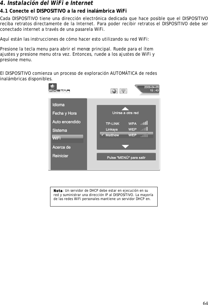 64    4. Instalación del WiFi e Internet  4.1 Conecte el DISPOSITIVO a la red inalámbrica WiFi  Cada DISPOSITIVO tiene una dirección electrónica dedicada que hace posible que el DISPOSITIVO reciba retratos directamente de la Internet. Para poder recibir retratos el DISPOSITIVO debe ser conectado internet a través de una pasarela WiFi.  Aquí están las instrucciones de cómo hacer esto utilizando su red WiFi:  Presione la tecla menu para abrir el menœ principal. Ruede para el ítem  ajustes y presione menu otra vez. Entonces, ruede a los ajustes de WiFi y  presione menu.  El DISPOSITIVO comienza un proceso de exploración AUTOMÁTICA de redes  inalámbricas disponibles.      Nota: Un servidor de DHCP debe estar en ejecución en su red y suministrar una dirección IP al DISPOSITIVO. La mayoría de las redes WiFi personales mantiene un servidor DHCP en. 