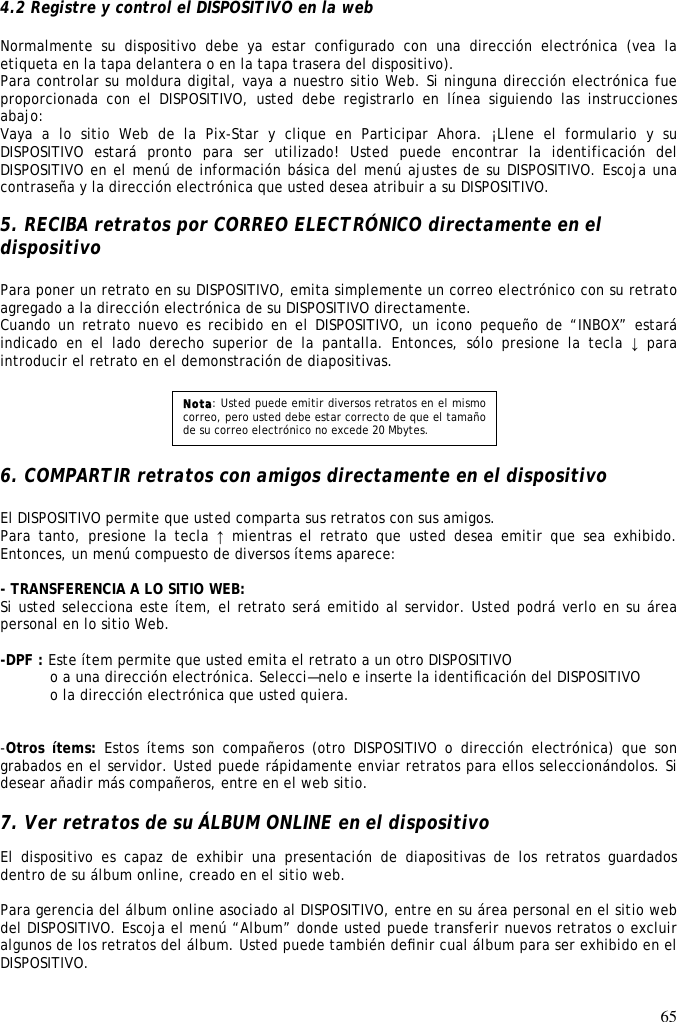 65   4.2 Registre y control el DISPOSITIVO en la web  Normalmente  su  dispositivo  debe  ya  estar  configurado  con  una  dirección  electrónica  (vea  la etiqueta en la tapa delantera o en la tapa trasera del dispositivo). Para controlar su moldura digital, vaya a nuestro sitio Web. Si ninguna dirección electrónica fue proporcionada  con  el  DISPOSITIVO,  usted  debe  registrarlo  en  línea  siguiendo  las  instrucciones abajo: Vaya  a  lo  sitio  Web  de  la  Pix-Star  y  clique  en  Participar  Ahora.  ¡Llene  el  formulario  y  su DISPOSITIVO  estará  pronto  para  ser  utilizado!  Usted  puede  encontrar  la  identificación  del DISPOSITIVO en el menú de información básica del menú ajustes de su DISPOSITIVO. Escoja una contraseña y la dirección electrónica que usted desea atribuir a su DISPOSITIVO.  5. RECIBA retratos por CORREO ELECTRÓNICO directamente en el dispositivo  Para poner un retrato en su DISPOSITIVO, emita simplemente un correo electrónico con su retrato agregado a la dirección electrónica de su DISPOSITIVO directamente. Cuando un retrato  nuevo es recibido  en el  DISPOSITIVO,  un icono  pequeño  de “INBOX” estará indicado  en  el  lado  derecho  superior  de  la  pantalla.  Entonces,  sólo  presione  la  tecla  ↓ para introducir el retrato en el demonstración de diapositivas.       6. COMPARTIR retratos con amigos directamente en el dispositivo  El DISPOSITIVO permite que usted comparta sus retratos con sus amigos. Para tanto,  presione  la tecla  ↑ mientras el retrato que usted desea emitir que sea exhibido. Entonces, un menú compuesto de diversos ítems aparece:  - TRANSFERENCIA A LO SITIO WEB:  Si usted selecciona este ítem, el retrato será emitido al servidor. Usted podrá verlo en su área personal en lo sitio Web.  -DPF : Este ítem permite que usted emita el retrato a un otro DISPOSITIVO   o a una dirección electrónica. Selecci—nelo e inserte la identiﬁcación del DISPOSITIVO   o la dirección electrónica que usted quiera.    -Otros ítems: Estos  ítems son  compañeros  (otro DISPOSITIVO o  dirección electrónica)  que  son grabados en el servidor. Usted puede rápidamente enviar retratos para ellos seleccionándolos. Si desear añadir más compañeros, entre en el web sitio.   7. Ver retratos de su ÁLBUM ONLINE en el dispositivo  El  dispositivo  es  capaz  de  exhibir  una  presentación  de  diapositivas  de  los  retratos  guardados dentro de su álbum online, creado en el sitio web.   Para gerencia del álbum online asociado al DISPOSITIVO, entre en su área personal en el sitio web del DISPOSITIVO. Escoja el menú “Album” donde usted puede transferir nuevos retratos o excluir algunos de los retratos del álbum. Usted puede también deﬁnir cual álbum para ser exhibido en el DISPOSITIVO.    Nota: Usted puede emitir diversos retratos en el mismo correo, pero usted debe estar correcto de que el tamaño de su correo electrónico no excede 20 Mbytes. 