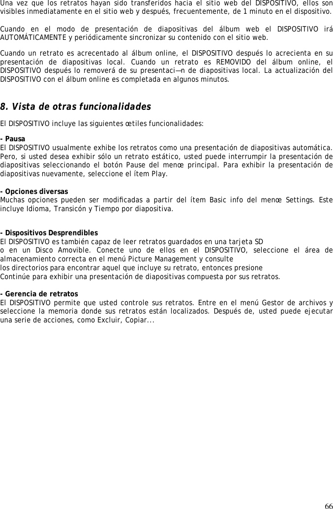 66  Una vez que los retratos hayan sido transferidos hacia el sitio web del DISPOSITIVO, ellos son visibles inmediatamente en el sitio web y después, frecuentemente, de 1 minuto en el dispositivo.   Cuando  en  el  modo  de  presentación  de  diapositivas  del  álbum  web  el  DISPOSITIVO  irá AUTOMÁTICAMENTE y periódicamente sincronizar su contenido con el sitio web.  Cuando un retrato es acrecentado al álbum online, el DISPOSITIVO después lo acrecienta en su presentación  de  diapositivas  local.  Cuando  un  retrato  es  REMOVIDO  del  álbum  online,  el DISPOSITIVO después lo removerá de su presentaci—n de diapositivas local. La actualización del DISPOSITIVO con el álbum online es completada en algunos minutos.    8. Vista de otras funcionalidades  El DISPOSITIVO incluye las siguientes œtiles funcionalidades:  - Pausa  El DISPOSITIVO usualmente exhibe los retratos como una presentación de diapositivas automática. Pero, si usted desea exhibir sólo un retrato estático, usted puede interrumpir la presentación de diapositivas seleccionando el botón Pause del menœ principal. Para exhibir la presentación de diapositivas nuevamente, seleccione el ítem Play.   - Opciones diversas  Muchas opciones pueden ser modiﬁcadas a partir del ítem  Basic info del menœ  Settings. Este incluye Idioma, Transicón y Tiempo por diapositiva.   - Dispositivos Desprendibles  El DISPOSITIVO es también capaz de leer retratos guardados en una tarjeta SD  o  en  un  Disco  Amovible.  Conecte  uno  de  ellos  en  el  DISPOSITIVO,  seleccione  el  área  de almacenamiento correcta en el menú Picture Management y consulte  los directorios para encontrar aquel que incluye su retrato, entonces presione  Continúe para exhibir una presentación de diapositivas compuesta por sus retratos.   - Gerencia de retratos  El DISPOSITIVO permite que usted controle sus retratos. Entre en el menú Gestor de archivos y seleccione la memoria donde sus retratos están localizados. Después de, usted puede ejecutar una serie de acciones, como Excluir, Copiar...    