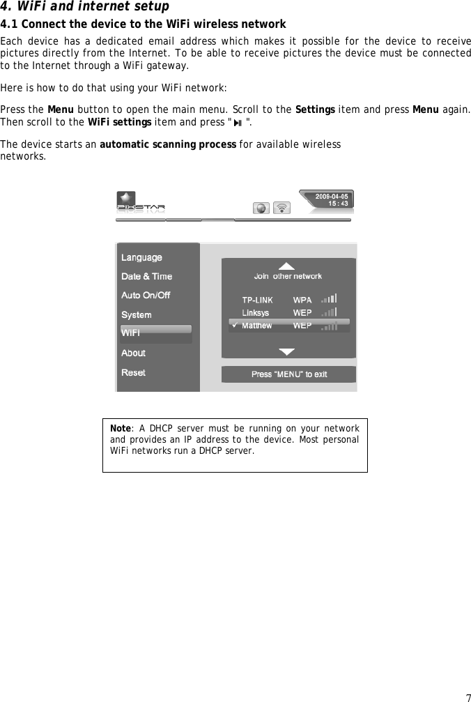 7   4. WiFi and internet setup  4.1 Connect the device to the WiFi wireless network  Each device  has a  dedicated email address which makes  it possible for the  device to  receive pictures directly from the Internet. To be able to receive pictures the device must be connected to the Internet through a WiFi gateway.  Here is how to do that using your WiFi network:  Press the Menu button to open the main menu. Scroll to the Settings item and press Menu again. Then scroll to the WiFi settings item and press &quot;   &quot;.  The device starts an automatic scanning process for available wireless  networks.   Note: A DHCP server must be running on your network and provides an IP address to the device. Most personal WiFi networks run a DHCP server. 