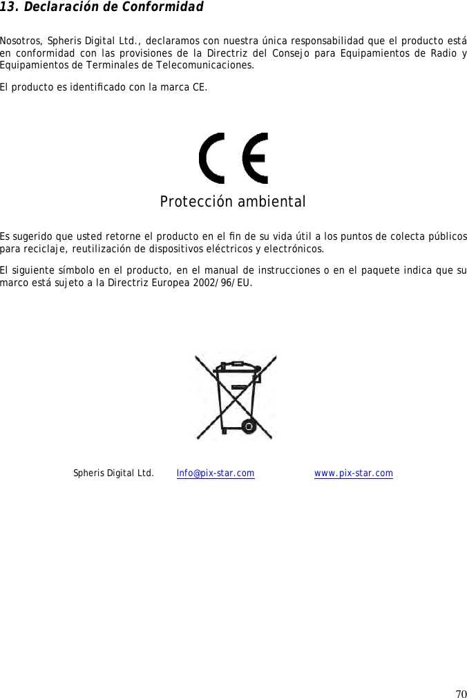 70   13. Declaración de Conformidad Nosotros, Spheris Digital Ltd., declaramos con nuestra única responsabilidad que el producto está en conformidad con las provisiones de la Directriz del Consejo para Equipamientos de Radio y Equipamientos de Terminales de Telecomunicaciones.  El producto es identiﬁcado con la marca CE.     Protección ambiental Es sugerido que usted retorne el producto en el ﬁn de su vida útil a los puntos de colecta públicos para reciclaje, reutilización de dispositivos eléctricos y electrónicos.  El siguiente símbolo en el producto, en el manual de instrucciones o en el paquete indica que su marco está sujeto a la Directriz Europea 2002/96/EU.      Spheris Digital Ltd.  Info@pix-star.com     www.pix-star.com  