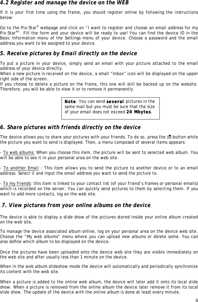 8  4.2 Register and manage the device on the WEB  If it is your first time using the frame, you should register online by following the instructions below:  Go to the Pix-Star® webpage and click on “I want to register and choose an email address for my Pix-Star®”. Fill the form and your device will be ready to use! You can find the device ID in the Basic Information menu of the Settings menu of your device. Choose a password and the email address you want to be assigned to your device.  5. Receive pictures by Email directly on the device To put a picture in your device, simply send an email with your picture attached to the email address of your device directly. When a new picture is received on the device, a small “Inbox” icon will be displayed on the upper right side of the screen.  If you choose to delete a picture on the frame, this one will still be backed up on the website. Therefore, you will be able to view it or to remove it permanently        6. Share pictures with friends directly on the device The device allows you to share your pictures with your friends. To do so, press the   button while the picture you want to send is displayed. Then, a menu composed of several items appears:  - To web albums: When you choose this item, the picture will be sent to selected web album. You will be able to see it in your personal area on the web site.  - To another Email : This item allows you to send the picture to another device or to an email address. Select it and input the email address you want to send the picture to.  - To my friends: this item is linked to your contact list (of your friend’s frames or personal emails) which is recorded on the server. You can quickly send pictures to them by selecting them. If you want to add more contacts, log on the web site.   7. View pictures from your online albums on the device   The device is able to display a slide show of the pictures stored inside your online album created on the web site.  To manage the device associated album online, log on your personal area on the device web site. Choose the “My web albums” menu where you can upload new albums or delete some. You can also deﬁne which album to be displayed on the device.   Once the pictures have been uploaded onto the device web site they are visible immediately on the web site and after usually less than 1 minute on the device.  When in the web album slideshow mode the device will automatically and periodically synchronize its content with the web site.   When a picture is added to the online web album, the device will later add it onto its local slide show. When a picture is removed from the online album the device later remove it from its local slide show. The update of the device with the online album is done at least every minute. Note: You can send several pictures in the same mail but you must be sure that the size of your email does not exceed 20 Mbytes. 