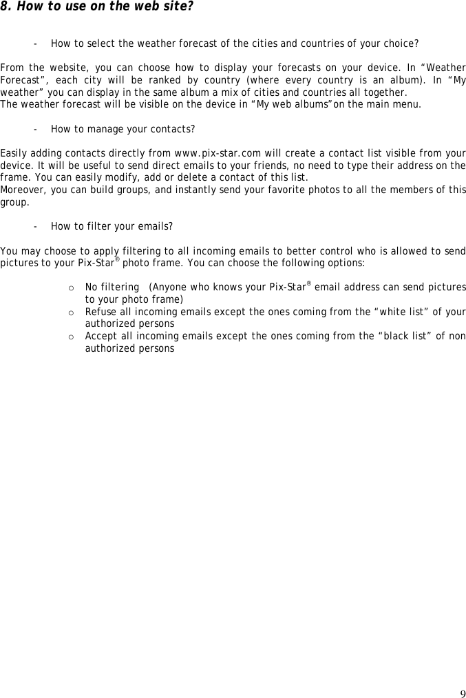 9   8. How to use on the web site?   - How to select the weather forecast of the cities and countries of your choice?  From the website, you can choose  how to display your forecasts on your device. In “Weather Forecast”,  each  city  will  be  ranked  by  country  (where  every  country  is  an  album).  In  “My weather” you can display in the same album a mix of cities and countries all together. The weather forecast will be visible on the device in “My web albums”on the main menu.  - How to manage your contacts?  Easily adding contacts directly from www.pix-star.com will create a contact list visible from your device. It will be useful to send direct emails to your friends, no need to type their address on the frame. You can easily modify, add or delete a contact of this list. Moreover, you can build groups, and instantly send your favorite photos to all the members of this group.  - How to filter your emails?  You may choose to apply filtering to all incoming emails to better control who is allowed to send pictures to your Pix-Star® photo frame. You can choose the following options:  o No filtering   (Anyone who knows your Pix-Star® email address can send pictures to your photo frame) o Refuse all incoming emails except the ones coming from the “white list” of your authorized persons o Accept all incoming emails except the ones coming from the “black list” of non authorized persons 