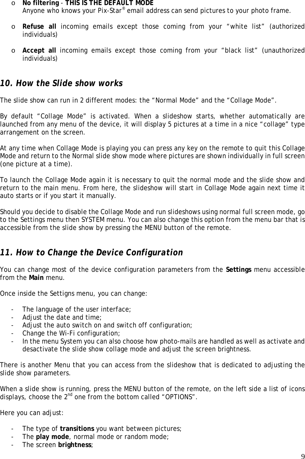   9 o No filtering - THIS IS THE DEFAULT MODE  Anyone who knows your Pix-Star® email address can send pictures to your photo frame.  o Refuse all incoming emails except those coming from your “white list” (authorized individuals)   o Accept all incoming emails except those coming from your “black list” (unauthorized individuals)   10. How the Slide show works  The slide show can run in 2 different modes: the “Normal Mode” and the “Collage Mode”.  By default “Collage Mode” is activated. When a slideshow starts, whether automatically are launched from any menu of the device, it will display 5 pictures at a time in a nice “collage” type arrangement on the screen.  At any time when Collage Mode is playing you can press any key on the remote to quit this Collage Mode and return to the Normal slide show mode where pictures are shown individually in full screen (one picture at a time).  To launch the Collage Mode again it is necessary to quit the normal mode and the slide show and return to the main menu. From here, the slideshow will start in Collage Mode again next time it auto starts or if you start it manually.  Should you decide to disable the Collage Mode and run slideshows using normal full screen mode, go to the Settings menu then SYSTEM menu. You can also change this option from the menu bar that is accessible from the slide show by pressing the MENU button of the remote.   11. How to Change the Device Configuration  You can change most of the device configuration parameters from the Settings menu accessible from the Main menu.  Once inside the Settigns menu, you can change:  - The language of the user interface; - Adjust the date and time; - Adjust the auto switch on and switch off configuration; - Change the Wi-Fi configuration; - In the menu System you can also choose how photo-mails are handled as well as activate and desactivate the slide show collage mode and adjust the screen brightness.  There is another Menu that you can access from the slideshow that is dedicated to adjusting the slide show parameters.    When a slide show is running, press the MENU button of the remote, on the left side a list of icons displays, choose the 2nd one from the bottom called “OPTIONS”.    Here you can adjust:  - The type of transitions you want between pictures; - The play mode, normal mode or random mode; - The screen brightness; 