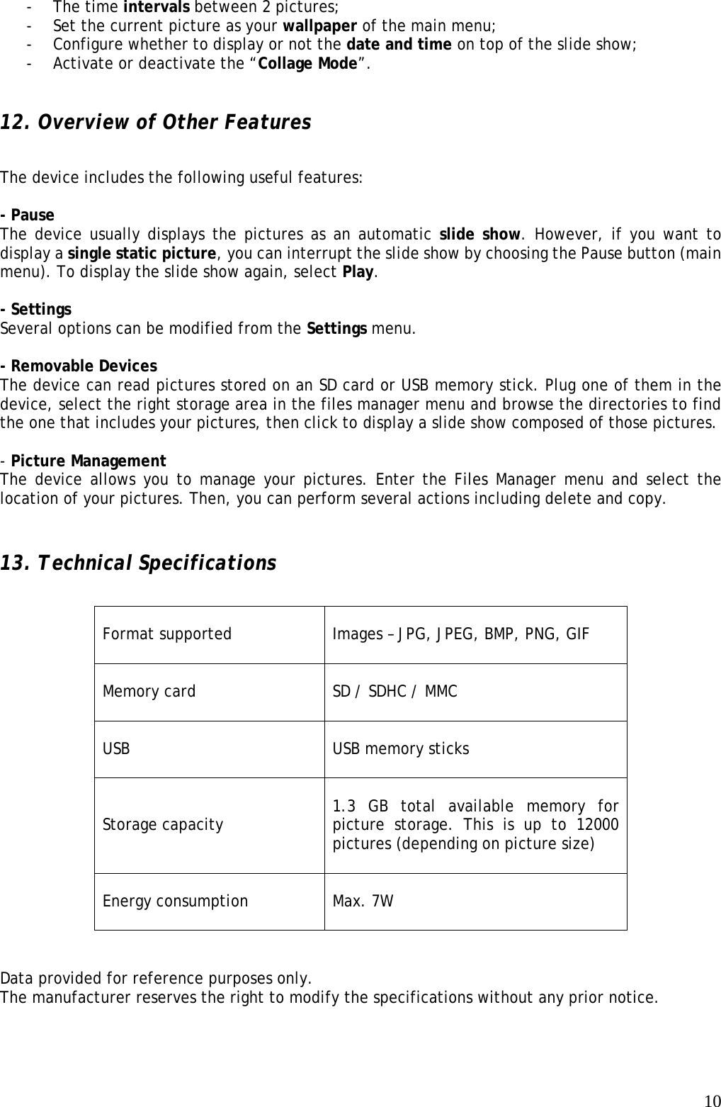   10- The time intervals between 2 pictures; - Set the current picture as your wallpaper of the main menu; - Configure whether to display or not the date and time on top of the slide show; - Activate or deactivate the “Collage Mode”.   12. Overview of Other Features    The device includes the following useful features:   - Pause   The device usually displays the pictures as an automatic slide show. However, if you want to display a single static picture, you can interrupt the slide show by choosing the Pause button (main menu). To display the slide show again, select Play.   - Settings   Several options can be modified from the Settings menu.    - Removable Devices   The device can read pictures stored on an SD card or USB memory stick. Plug one of them in the device, select the right storage area in the files manager menu and browse the directories to find the one that includes your pictures, then click to display a slide show composed of those pictures.   - Picture Management   The device allows you to manage your pictures. Enter the Files Manager menu and select the location of your pictures. Then, you can perform several actions including delete and copy.    13. Technical Specifications                            Data provided for reference purposes only.   The manufacturer reserves the right to modify the specifications without any prior notice.  Format supported  Images – JPG, JPEG, BMP, PNG, GIF  Memory card  SD / SDHC / MMC  USB  USB memory sticks  Storage capacity  1.3 GB total available memory for picture storage. This is up to 12000 pictures (depending on picture size)  Energy consumption  Max. 7W  