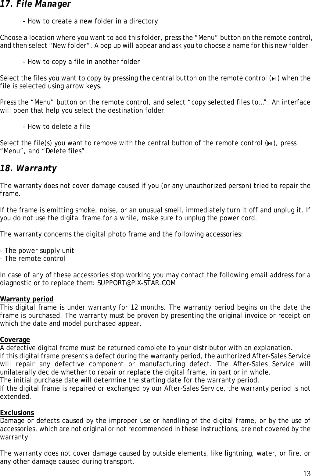   1317. File Manager  - How to create a new folder in a directory  Choose a location where you want to add this folder, press the “Menu” button on the remote control, and then select “New folder”. A pop up will appear and ask you to choose a name for this new folder.  - How to copy a file in another folder  Select the files you want to copy by pressing the central button on the remote control ( ) when the file is selected using arrow keys.  Press the “Menu” button on the remote control, and select “copy selected files to…”. An interface will open that help you select the destination folder.  - How to delete a file  Select the file(s) you want to remove with the central button of the remote control ( ), press “Menu”, and “Delete files”.  18. Warranty  The warranty does not cover damage caused if you (or any unauthorized person) tried to repair the frame.  If the frame is emitting smoke, noise, or an unusual smell, immediately turn it off and unplug it. If you do not use the digital frame for a while, make sure to unplug the power cord.  The warranty concerns the digital photo frame and the following accessories:  - The power supply unit - The remote control  In case of any of these accessories stop working you may contact the following email address for a diagnostic or to replace them: SUPPORT@PIX-STAR.COM  Warranty period This digital frame is under warranty for 12 months. The warranty period begins on the date the frame is purchased. The warranty must be proven by presenting the original invoice or receipt on which the date and model purchased appear.  Coverage A defective digital frame must be returned complete to your distributor with an explanation. If this digital frame presents a defect during the warranty period, the authorized After-Sales Service will repair any defective component or manufacturing defect. The After-Sales Service will unilaterally decide whether to repair or replace the digital frame, in part or in whole. The initial purchase date will determine the starting date for the warranty period. If the digital frame is repaired or exchanged by our After-Sales Service, the warranty period is not extended.  Exclusions Damage or defects caused by the improper use or handling of the digital frame, or by the use of accessories, which are not original or not recommended in these instructions, are not covered by the warranty  The warranty does not cover damage caused by outside elements, like lightning, water, or fire, or any other damage caused during transport. 