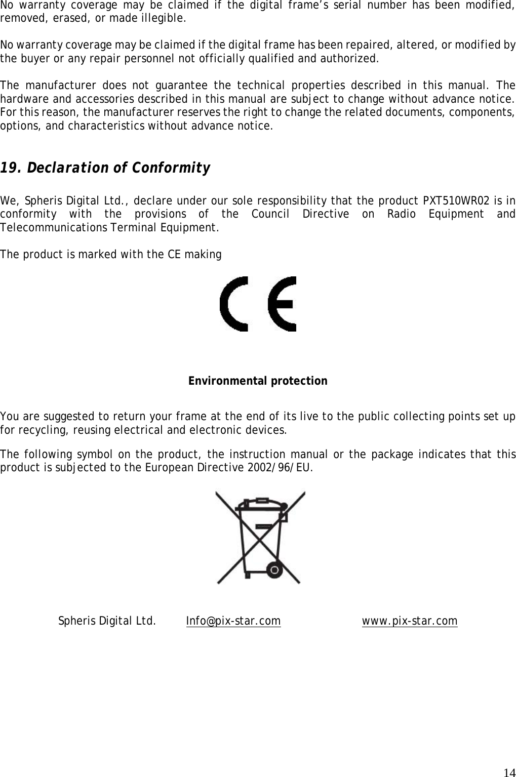   14 No warranty coverage may be claimed if the digital frame’s serial number has been modified, removed, erased, or made illegible.  No warranty coverage may be claimed if the digital frame has been repaired, altered, or modified by the buyer or any repair personnel not officially qualified and authorized.  The manufacturer does not guarantee the technical properties described in this manual. The hardware and accessories described in this manual are subject to change without advance notice. For this reason, the manufacturer reserves the right to change the related documents, components, options, and characteristics without advance notice.   19. Declaration of Conformity  We, Spheris Digital Ltd., declare under our sole responsibility that the product PXT510WR02 is in conformity with the provisions of the Council Directive on Radio Equipment and Telecommunications Terminal Equipment.   The product is marked with the CE making    Environmental protection You are suggested to return your frame at the end of its live to the public collecting points set up for recycling, reusing electrical and electronic devices.  The following symbol on the product, the instruction manual or the package indicates that this product is subjected to the European Directive 2002/96/EU.    Spheris Digital Ltd.     Info@pix-star.com     www.pix-star.com  