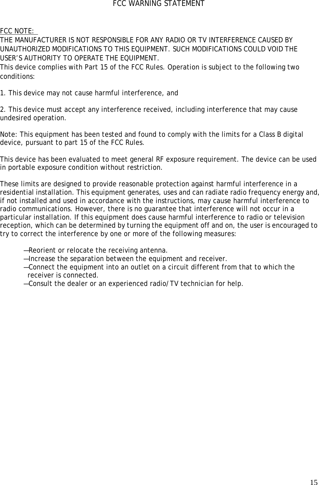   15FCC WARNING STATEMENT    FCC NOTE:  THE MANUFACTURER IS NOT RESPONSIBLE FOR ANY RADIO OR TV INTERFERENCE CAUSED BY UNAUTHORIZED MODIFICATIONS TO THIS EQUIPMENT. SUCH MODIFICATIONS COULD VOID THE USER’S AUTHORITY TO OPERATE THE EQUIPMENT. This device complies with Part 15 of the FCC Rules. Operation is subject to the following two conditions:   1. This device may not cause harmful interference, and   2. This device must accept any interference received, including interference that may cause undesired operation.   Note: This equipment has been tested and found to comply with the limits for a Class B digital device, pursuant to part 15 of the FCC Rules.   This device has been evaluated to meet general RF exposure requirement. The device can be used in portable exposure condition without restriction.   These limits are designed to provide reasonable protection against harmful interference in a residential installation. This equipment generates, uses and can radiate radio frequency energy and, if not installed and used in accordance with the instructions, may cause harmful interference to radio communications. However, there is no guarantee that interference will not occur in a particular installation. If this equipment does cause harmful interference to radio or television reception, which can be determined by turning the equipment off and on, the user is encouraged to try to correct the interference by one or more of the following measures:    —Reorient or relocate the receiving antenna.  —Increase the separation between the equipment and receiver.   —Connect the equipment into an outlet on a circuit different from that to which the receiver is connected.  —Consult the dealer or an experienced radio/TV technician for help.  