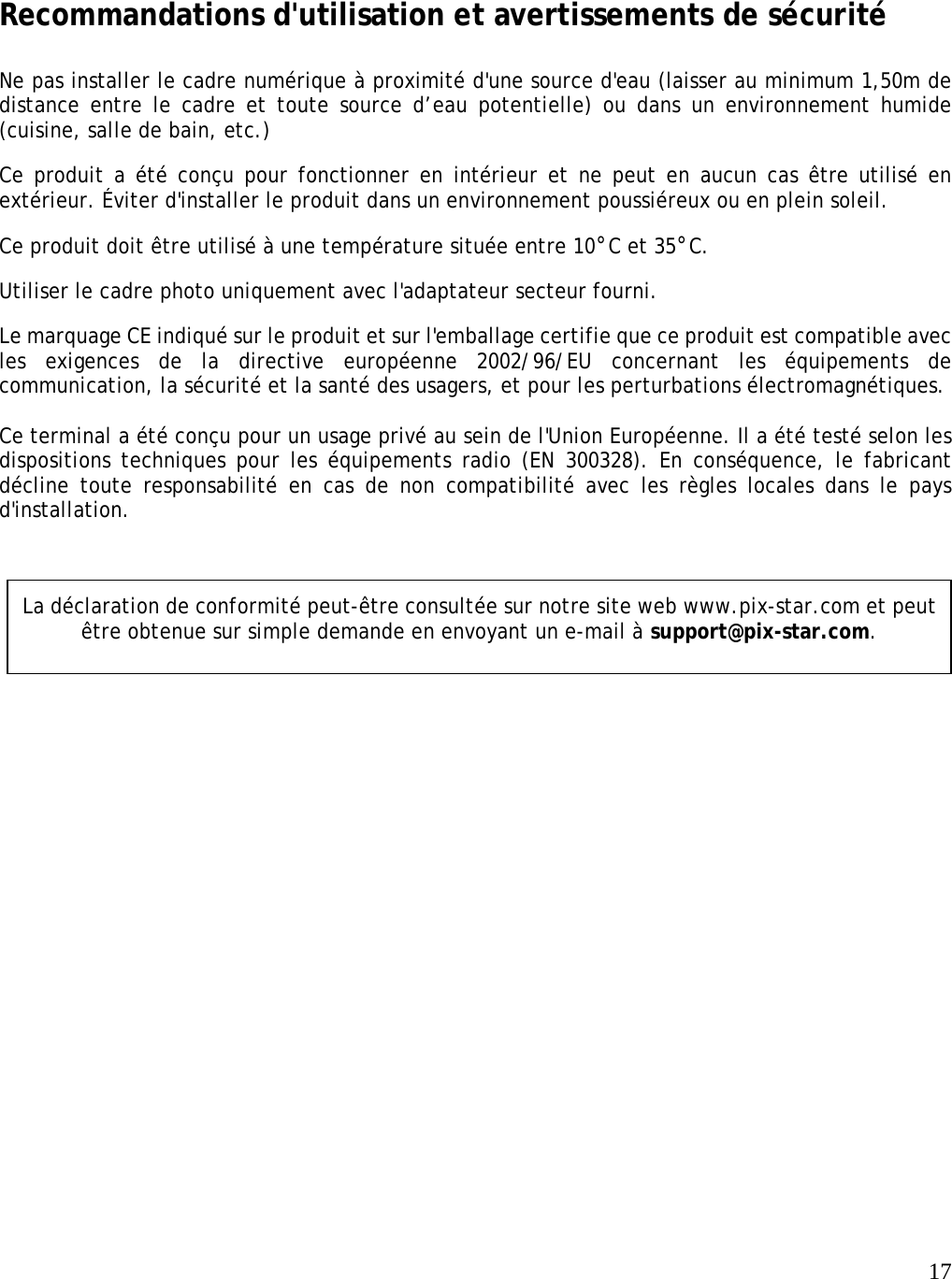   17     Recommandations d&apos;utilisation et avertissements de sécurité  Ne pas installer le cadre numérique à proximité d&apos;une source d&apos;eau (laisser au minimum 1,50m de distance entre le cadre et toute source d’eau potentielle) ou dans un environnement humide (cuisine, salle de bain, etc.)   Ce produit a été conçu pour fonctionner en intérieur et ne peut en aucun cas être utilisé en extérieur. Éviter d&apos;installer le produit dans un environnement poussiéreux ou en plein soleil.   Ce produit doit être utilisé à une température située entre 10°C et 35°C.  Utiliser le cadre photo uniquement avec l&apos;adaptateur secteur fourni.   Le marquage CE indiqué sur le produit et sur l&apos;emballage certifie que ce produit est compatible avec les exigences de la directive européenne 2002/96/EU concernant les équipements de communication, la sécurité et la santé des usagers, et pour les perturbations électromagnétiques.    Ce terminal a été conçu pour un usage privé au sein de l&apos;Union Européenne. Il a été testé selon les dispositions techniques pour les équipements radio (EN 300328). En conséquence, le fabricant décline toute responsabilité en cas de non compatibilité avec les règles locales dans le pays d&apos;installation.    La déclaration de conformité peut-être consultée sur notre site web www.pix-star.com et peut être obtenue sur simple demande en envoyant un e-mail à support@pix-star.com. 