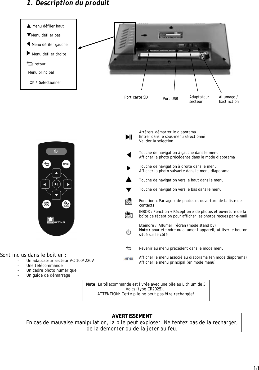   18  Menu défiler haut 1. Description du produit                             AVERTISSEMENT En cas de mauvaise manipulation, la pile peut exploser. Ne tentez pas de la recharger, de la démonter ou de la jeter au feu.  Arrêter/ démarrer le diaporama Entrer dans le sous-menu sélectionné  Valider la sélection  Touche de navigation à gauche dans le menu Afficher la photo précédente dans le mode diaporama  Touche de navigation à droite dans le menu Afficher la photo suivante dans le menu diaporama  Touche de navigation vers le haut dans le menu   Touche de navigation vers le bas dans le menu  Fonction « Partage » de photos et ouverture de la liste de contacts  INBOX : Fonction « Réception » de photos et ouverture de la boîte de réception pour afficher les photos reçues par e-mail  Eteindre / Allumer l’écran (mode stand by) Note : pour éteindre ou allumer l’appareil, utiliser le bouton situé sur le côté   Revenir au menu précédent dans le mode menu  Afficher le menu associé au diaporama (en mode diaporama) Afficher le menu principal (en mode menu) Sont inclus dans le boitier : - Un adaptateur secteur AC 100/220V - Une télécommande - Un cadre photo numérique - Un guide de démarrage  Note: La télécommande est livrée avec une pile au Lithium de 3 Volts (type CR2025).. ATTENTION: Cette pile ne peut pas être rechargée! OK / Sélectionner Port carte SD   Menu défiler gauche  Allumage / Exctinction  retour Adaptateur secteur Menu principal Port USB  Menu défiler bas   Menu défiler droite                                