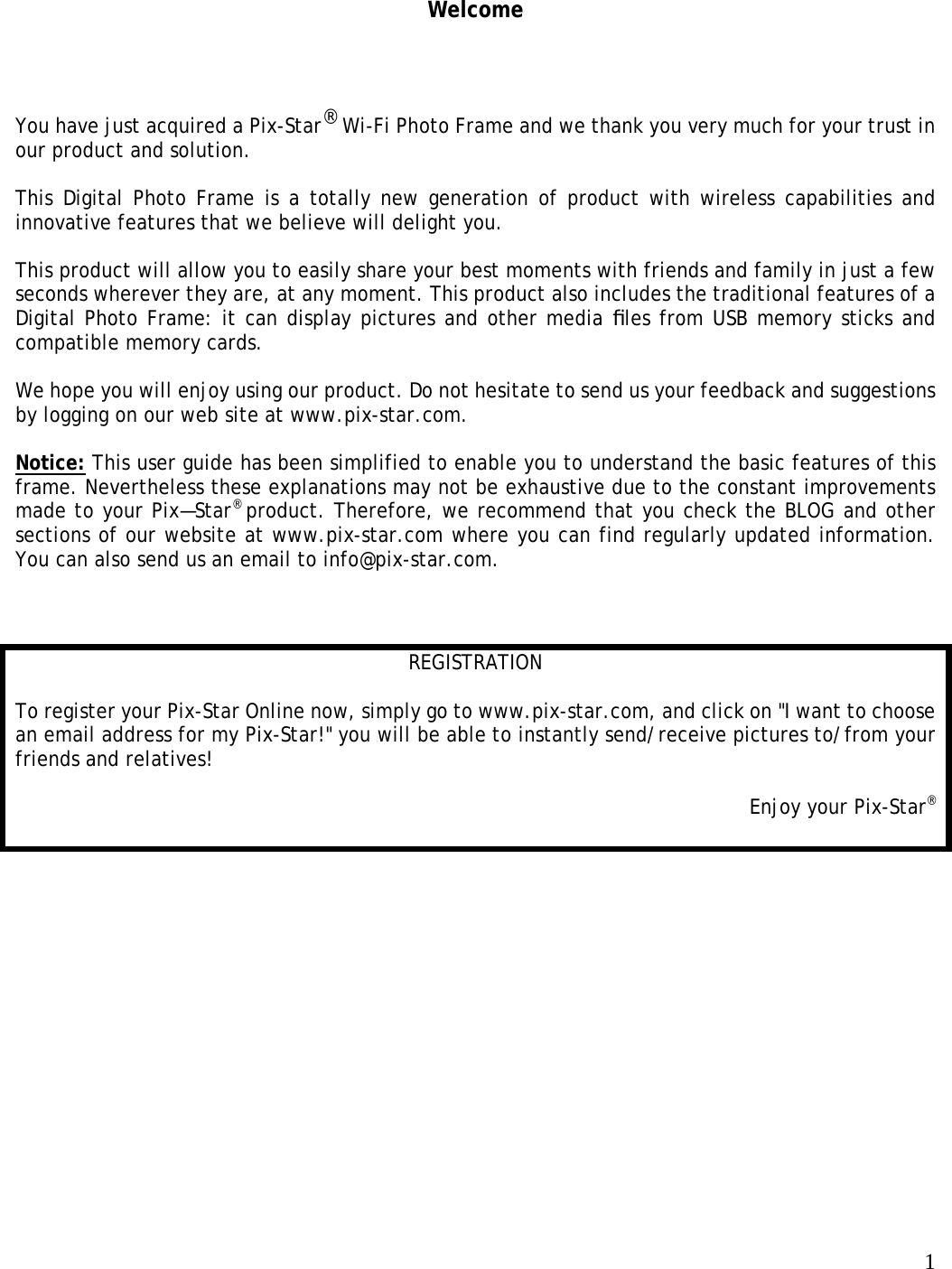  1  Welcome You have just acquired a Pix-Star® Wi-Fi Photo Frame and we thank you very much for your trust in our product and solution.    This Digital Photo Frame is a totally new generation of product with wireless capabilities and innovative features that we believe will delight you.   This product will allow you to easily share your best moments with friends and family in just a few seconds wherever they are, at any moment. This product also includes the traditional features of a Digital Photo Frame: it can display pictures and other media ﬁles from USB memory sticks and compatible memory cards.   We hope you will enjoy using our product. Do not hesitate to send us your feedback and suggestions by logging on our web site at www.pix-star.com.   Notice: This user guide has been simplified to enable you to understand the basic features of this frame. Nevertheless these explanations may not be exhaustive due to the constant improvements made to your Pix—Star® product. Therefore, we recommend that you check the BLOG and other sections of our website at www.pix-star.com where you can find regularly updated information. You can also send us an email to info@pix-star.com.      REGISTRATION  To register your Pix-Star Online now, simply go to www.pix-star.com, and click on &quot;I want to choose an email address for my Pix-Star!&quot; you will be able to instantly send/receive pictures to/from your friends and relatives!   Enjoy your Pix-Star®   