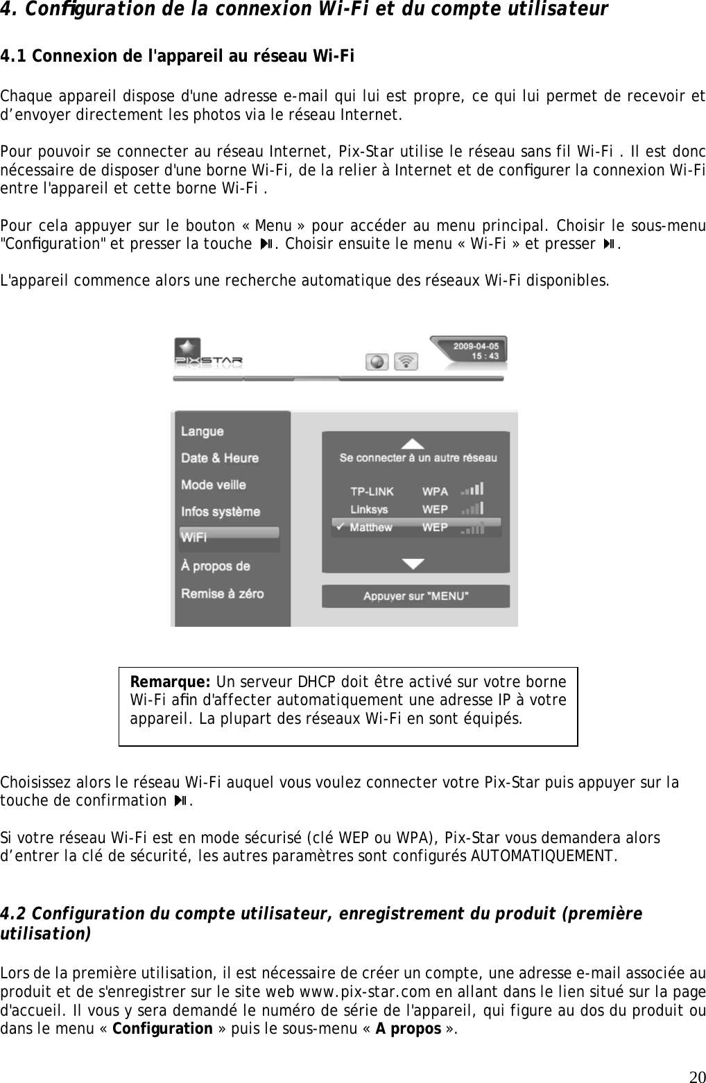   204. Conﬁguration de la connexion Wi-Fi et du compte utilisateur    4.1 Connexion de l&apos;appareil au réseau Wi-Fi   Chaque appareil dispose d&apos;une adresse e-mail qui lui est propre, ce qui lui permet de recevoir et d’envoyer directement les photos via le réseau Internet.  Pour pouvoir se connecter au réseau Internet, Pix-Star utilise le réseau sans fil Wi-Fi . Il est donc nécessaire de disposer d&apos;une borne Wi-Fi, de la relier à Internet et de conﬁgurer la connexion Wi-Fi entre l&apos;appareil et cette borne Wi-Fi .   Pour cela appuyer sur le bouton « Menu » pour accéder au menu principal. Choisir le sous-menu &quot;Conﬁguration&quot; et presser la touche  . Choisir ensuite le menu « Wi-Fi » et presser  .   L&apos;appareil commence alors une recherche automatique des réseaux Wi-Fi disponibles.                             Choisissez alors le réseau Wi-Fi auquel vous voulez connecter votre Pix-Star puis appuyer sur la touche de confirmation  .  Si votre réseau Wi-Fi est en mode sécurisé (clé WEP ou WPA), Pix-Star vous demandera alors d’entrer la clé de sécurité, les autres paramètres sont configurés AUTOMATIQUEMENT.   4.2 Configuration du compte utilisateur, enregistrement du produit (première utilisation)  Lors de la première utilisation, il est nécessaire de créer un compte, une adresse e-mail associée au produit et de s&apos;enregistrer sur le site web www.pix-star.com en allant dans le lien situé sur la page d&apos;accueil. Il vous y sera demandé le numéro de série de l&apos;appareil, qui figure au dos du produit ou dans le menu « Configuration » puis le sous-menu « A propos ».  Remarque: Un serveur DHCP doit être activé sur votre borne Wi-Fi aﬁn d&apos;affecter automatiquement une adresse IP à votre appareil. La plupart des réseaux Wi-Fi en sont équipés.   