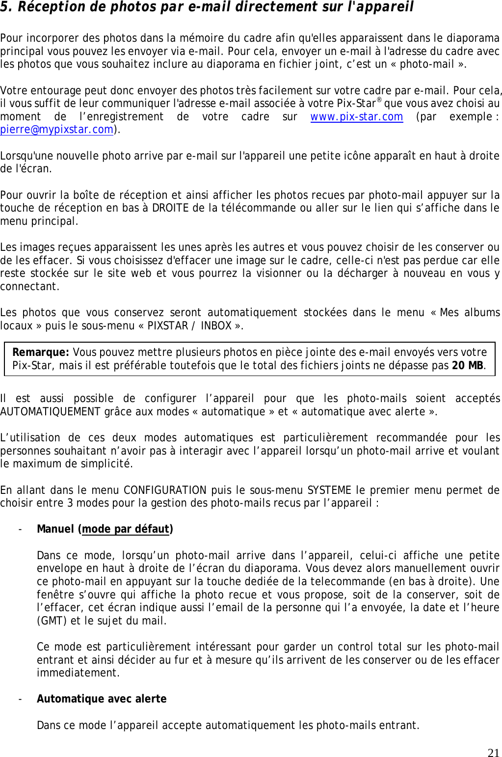   21 5. Réception de photos par e-mail directement sur l&apos;appareil  Pour incorporer des photos dans la mémoire du cadre afin qu&apos;elles apparaissent dans le diaporama principal vous pouvez les envoyer via e-mail. Pour cela, envoyer un e-mail à l&apos;adresse du cadre avec les photos que vous souhaitez inclure au diaporama en fichier joint, c’est un « photo-mail ».  Votre entourage peut donc envoyer des photos très facilement sur votre cadre par e-mail. Pour cela, il vous suffit de leur communiquer l&apos;adresse e-mail associée à votre Pix-Star® que vous avez choisi au moment de l’enregistrement de votre cadre sur www.pix-star.com (par exemple : pierre@mypixstar.com).  Lorsqu&apos;une nouvelle photo arrive par e-mail sur l&apos;appareil une petite icône apparaît en haut à droite de l&apos;écran.   Pour ouvrir la boîte de réception et ainsi afficher les photos recues par photo-mail appuyer sur la touche de réception en bas à DROITE de la télécommande ou aller sur le lien qui s’affiche dans le menu principal.  Les images reçues apparaissent les unes après les autres et vous pouvez choisir de les conserver ou de les effacer. Si vous choisissez d&apos;effacer une image sur le cadre, celle-ci n&apos;est pas perdue car elle reste stockée sur le site web et vous pourrez la visionner ou la décharger à nouveau en vous y connectant.  Les photos que vous conservez seront automatiquement stockées dans le menu « Mes albums locaux » puis le sous-menu « PIXSTAR / INBOX ».      Il est aussi possible de configurer l’appareil pour que les photo-mails soient acceptés AUTOMATIQUEMENT grâce aux modes « automatique » et « automatique avec alerte ».   L’utilisation de ces deux modes automatiques est particulièrement recommandée pour les personnes souhaitant n’avoir pas à interagir avec l’appareil lorsqu’un photo-mail arrive et voulant le maximum de simplicité.  En allant dans le menu CONFIGURATION puis le sous-menu SYSTEME le premier menu permet de choisir entre 3 modes pour la gestion des photo-mails recus par l’appareil :  - Manuel (mode par défaut)  Dans ce mode, lorsqu’un photo-mail arrive dans l’appareil, celui-ci affiche une petite envelope en haut à droite de l’écran du diaporama. Vous devez alors manuellement ouvrir ce photo-mail en appuyant sur la touche dediée de la telecommande (en bas à droite). Une fenêtre s’ouvre qui affiche la photo recue et vous propose, soit de la conserver, soit de l’effacer, cet écran indique aussi l’email de la personne qui l’a envoyée, la date et l’heure (GMT) et le sujet du mail.  Ce mode est particulièrement intéressant pour garder un control total sur les photo-mail entrant et ainsi décider au fur et à mesure qu’ils arrivent de les conserver ou de les effacer immediatement.  - Automatique avec alerte  Dans ce mode l’appareil accepte automatiquement les photo-mails entrant.  Remarque: Vous pouvez mettre plusieurs photos en pièce jointe des e-mail envoyés vers votre Pix-Star, mais il est préférable toutefois que le total des fichiers joints ne dépasse pas 20 MB. 