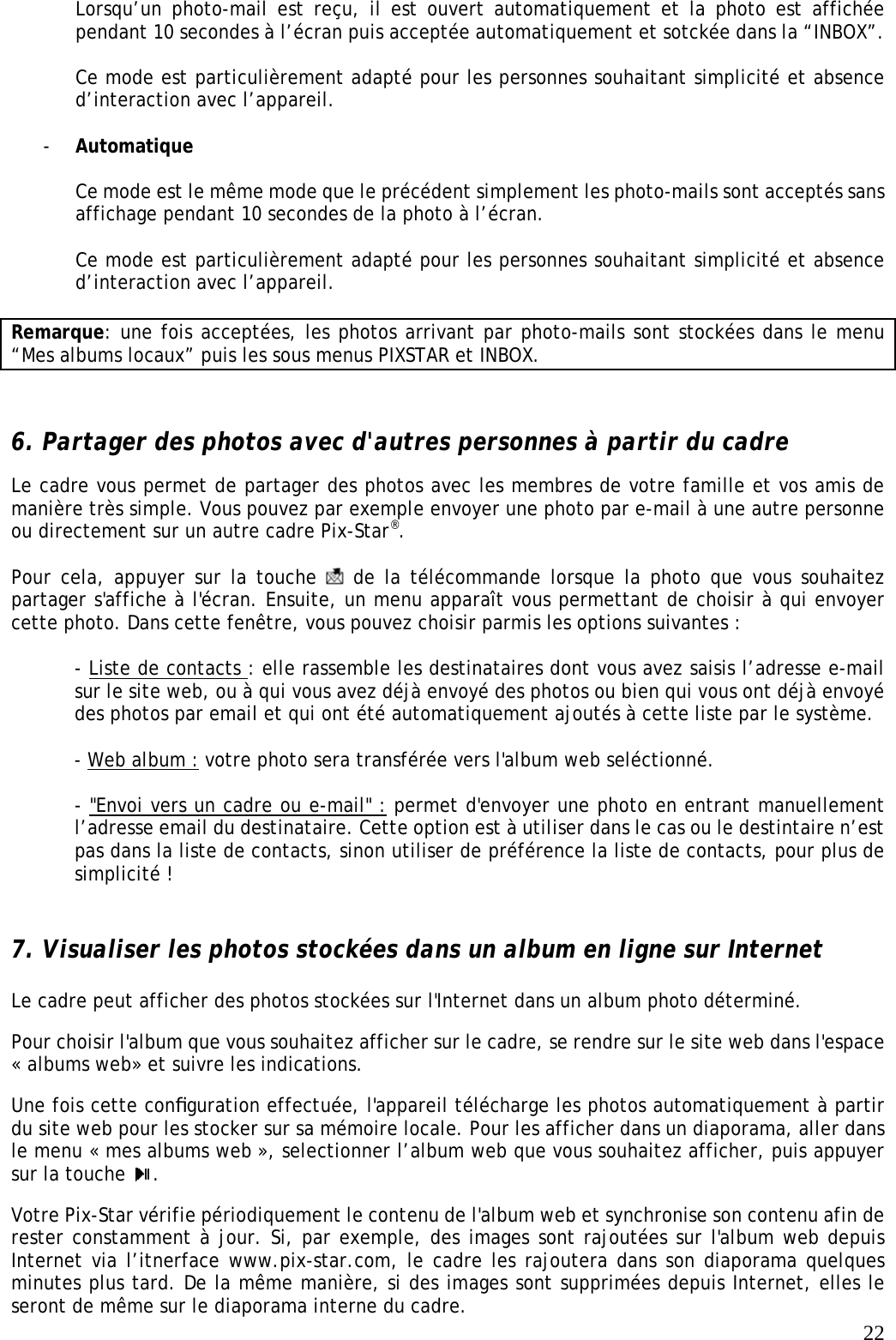   22Lorsqu’un photo-mail est reçu, il est ouvert automatiquement et la photo est affichée pendant 10 secondes à l’écran puis acceptée automatiquement et sotckée dans la “INBOX”.  Ce mode est particulièrement adapté pour les personnes souhaitant simplicité et absence d’interaction avec l’appareil.  - Automatique  Ce mode est le même mode que le précédent simplement les photo-mails sont acceptés sans affichage pendant 10 secondes de la photo à l’écran.  Ce mode est particulièrement adapté pour les personnes souhaitant simplicité et absence d’interaction avec l’appareil.  Remarque: une fois acceptées, les photos arrivant par photo-mails sont stockées dans le menu “Mes albums locaux” puis les sous menus PIXSTAR et INBOX.   6. Partager des photos avec d&apos;autres personnes à partir du cadre  Le cadre vous permet de partager des photos avec les membres de votre famille et vos amis de manière très simple. Vous pouvez par exemple envoyer une photo par e-mail à une autre personne ou directement sur un autre cadre Pix-Star®.   Pour cela, appuyer sur la touche   de la télécommande lorsque la photo que vous souhaitez partager s&apos;affiche à l&apos;écran. Ensuite, un menu apparaît vous permettant de choisir à qui envoyer cette photo. Dans cette fenêtre, vous pouvez choisir parmis les options suivantes :  - Liste de contacts : elle rassemble les destinataires dont vous avez saisis l’adresse e-mail sur le site web, ou à qui vous avez déjà envoyé des photos ou bien qui vous ont déjà envoyé des photos par email et qui ont été automatiquement ajoutés à cette liste par le système.   - Web album : votre photo sera transférée vers l&apos;album web seléctionné.  - &quot;Envoi vers un cadre ou e-mail&quot; : permet d&apos;envoyer une photo en entrant manuellement l’adresse email du destinataire. Cette option est à utiliser dans le cas ou le destintaire n’est pas dans la liste de contacts, sinon utiliser de préférence la liste de contacts, pour plus de simplicité !   7. Visualiser les photos stockées dans un album en ligne sur Internet Le cadre peut afficher des photos stockées sur l&apos;Internet dans un album photo déterminé.  Pour choisir l&apos;album que vous souhaitez afficher sur le cadre, se rendre sur le site web dans l&apos;espace « albums web» et suivre les indications.   Une fois cette conﬁguration effectuée, l&apos;appareil télécharge les photos automatiquement à partir du site web pour les stocker sur sa mémoire locale. Pour les afficher dans un diaporama, aller dans le menu « mes albums web », selectionner l’album web que vous souhaitez afficher, puis appuyer sur la touche  .  Votre Pix-Star vérifie périodiquement le contenu de l&apos;album web et synchronise son contenu afin de rester constamment à jour. Si, par exemple, des images sont rajoutées sur l&apos;album web depuis Internet via l’itnerface www.pix-star.com, le cadre les rajoutera dans son diaporama quelques minutes plus tard. De la même manière, si des images sont supprimées depuis Internet, elles le seront de même sur le diaporama interne du cadre.  