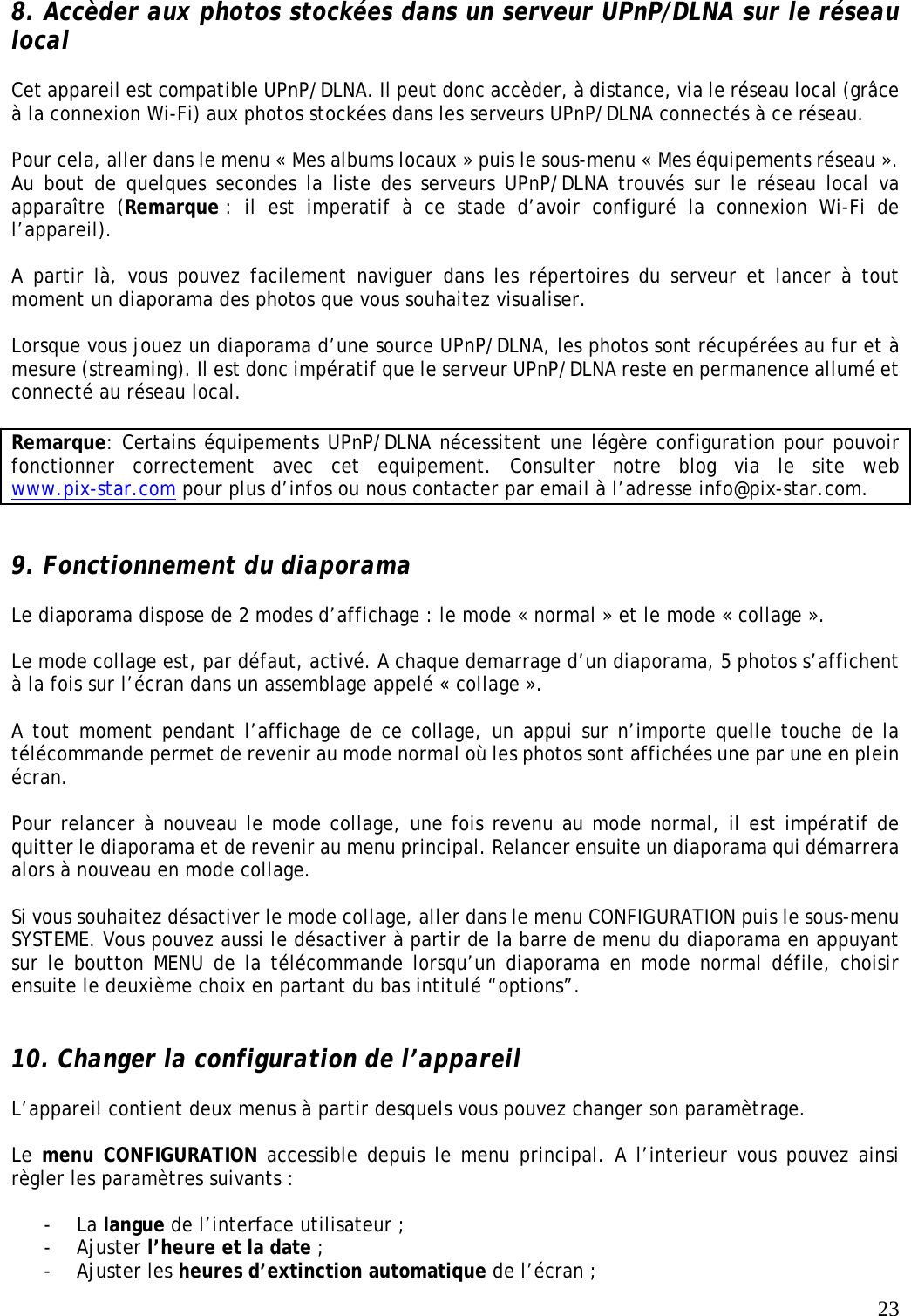   23  8. Accèder aux photos stockées dans un serveur UPnP/DLNA sur le réseau local  Cet appareil est compatible UPnP/DLNA. Il peut donc accèder, à distance, via le réseau local (grâce à la connexion Wi-Fi) aux photos stockées dans les serveurs UPnP/DLNA connectés à ce réseau.  Pour cela, aller dans le menu « Mes albums locaux » puis le sous-menu « Mes équipements réseau ». Au bout de quelques secondes la liste des serveurs UPnP/DLNA trouvés sur le réseau local va apparaître (Remarque : il est imperatif à ce stade d’avoir configuré la connexion Wi-Fi de l’appareil).  A partir là, vous pouvez facilement naviguer dans les répertoires du serveur et lancer à tout moment un diaporama des photos que vous souhaitez visualiser.  Lorsque vous jouez un diaporama d’une source UPnP/DLNA, les photos sont récupérées au fur et à mesure (streaming). Il est donc impératif que le serveur UPnP/DLNA reste en permanence allumé et connecté au réseau local.  Remarque: Certains équipements UPnP/DLNA nécessitent une légère configuration pour pouvoir fonctionner correctement avec cet equipement. Consulter notre blog via le site web www.pix-star.com pour plus d’infos ou nous contacter par email à l’adresse info@pix-star.com.   9. Fonctionnement du diaporama  Le diaporama dispose de 2 modes d’affichage : le mode « normal » et le mode « collage ».  Le mode collage est, par défaut, activé. A chaque demarrage d’un diaporama, 5 photos s’affichent à la fois sur l’écran dans un assemblage appelé « collage ».  A tout moment pendant l’affichage de ce collage, un appui sur n’importe quelle touche de la télécommande permet de revenir au mode normal où les photos sont affichées une par une en plein écran.  Pour relancer à nouveau le mode collage, une fois revenu au mode normal, il est impératif de quitter le diaporama et de revenir au menu principal. Relancer ensuite un diaporama qui démarrera alors à nouveau en mode collage.  Si vous souhaitez désactiver le mode collage, aller dans le menu CONFIGURATION puis le sous-menu SYSTEME. Vous pouvez aussi le désactiver à partir de la barre de menu du diaporama en appuyant sur le boutton MENU de la télécommande lorsqu’un diaporama en mode normal défile, choisir ensuite le deuxième choix en partant du bas intitulé “options”.   10. Changer la configuration de l’appareil  L’appareil contient deux menus à partir desquels vous pouvez changer son paramètrage.  Le menu CONFIGURATION accessible depuis le menu principal. A l’interieur vous pouvez ainsi règler les paramètres suivants :  - La langue de l’interface utilisateur ; - Ajuster l’heure et la date ; - Ajuster les heures d’extinction automatique de l’écran ; 