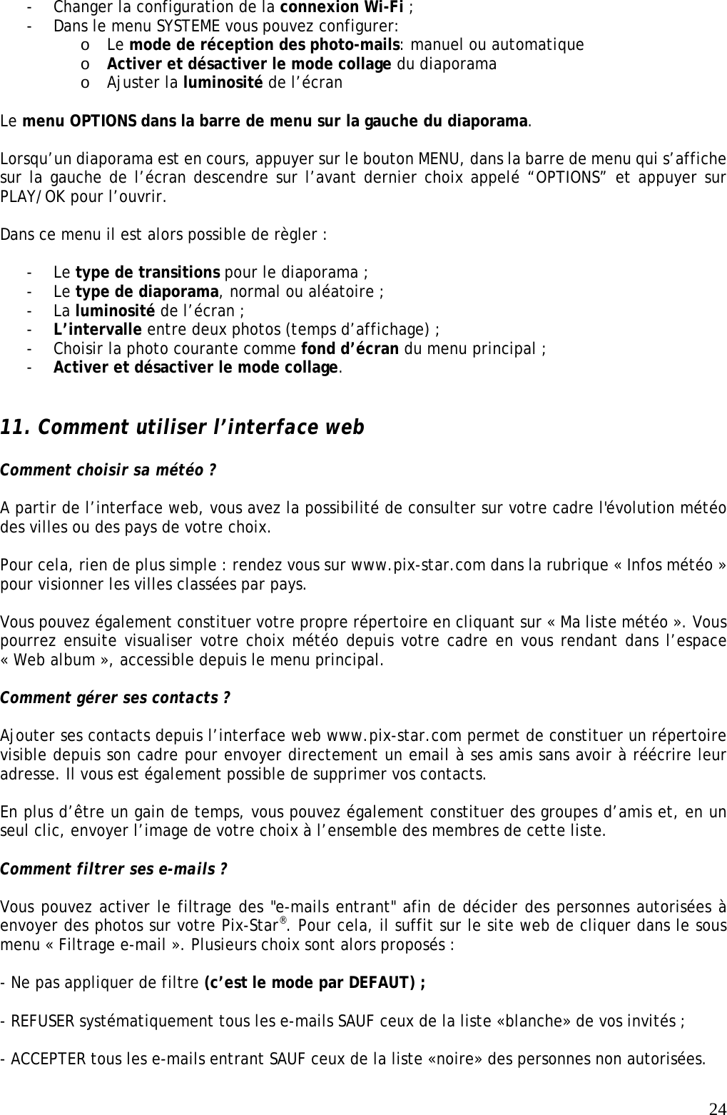   24- Changer la configuration de la connexion Wi-Fi ; - Dans le menu SYSTEME vous pouvez configurer: o Le mode de réception des photo-mails: manuel ou automatique o Activer et désactiver le mode collage du diaporama o Ajuster la luminosité de l’écran  Le menu OPTIONS dans la barre de menu sur la gauche du diaporama.  Lorsqu’un diaporama est en cours, appuyer sur le bouton MENU, dans la barre de menu qui s’affiche sur la gauche de l’écran descendre sur l’avant dernier choix appelé “OPTIONS” et appuyer sur PLAY/OK pour l’ouvrir.  Dans ce menu il est alors possible de règler :  - Le type de transitions pour le diaporama ; - Le type de diaporama, normal ou aléatoire ; - La luminosité de l’écran ; - L’intervalle entre deux photos (temps d’affichage) ; - Choisir la photo courante comme fond d’écran du menu principal ; - Activer et désactiver le mode collage.   11. Comment utiliser l’interface web   Comment choisir sa météo ?  A partir de l’interface web, vous avez la possibilité de consulter sur votre cadre l&apos;évolution météo des villes ou des pays de votre choix.  Pour cela, rien de plus simple : rendez vous sur www.pix-star.com dans la rubrique « Infos météo » pour visionner les villes classées par pays.  Vous pouvez également constituer votre propre répertoire en cliquant sur « Ma liste météo ». Vous pourrez ensuite visualiser votre choix météo depuis votre cadre en vous rendant dans l’espace « Web album », accessible depuis le menu principal.  Comment gérer ses contacts ?  Ajouter ses contacts depuis l’interface web www.pix-star.com permet de constituer un répertoire visible depuis son cadre pour envoyer directement un email à ses amis sans avoir à réécrire leur adresse. Il vous est également possible de supprimer vos contacts.  En plus d’être un gain de temps, vous pouvez également constituer des groupes d’amis et, en un seul clic, envoyer l’image de votre choix à l’ensemble des membres de cette liste.  Comment filtrer ses e-mails ?  Vous pouvez activer le filtrage des &quot;e-mails entrant&quot; afin de décider des personnes autorisées à envoyer des photos sur votre Pix-Star®. Pour cela, il suffit sur le site web de cliquer dans le sous menu « Filtrage e-mail ». Plusieurs choix sont alors proposés :  - Ne pas appliquer de filtre (c’est le mode par DEFAUT) ;  - REFUSER systématiquement tous les e-mails SAUF ceux de la liste «blanche» de vos invités ;  - ACCEPTER tous les e-mails entrant SAUF ceux de la liste «noire» des personnes non autorisées.  