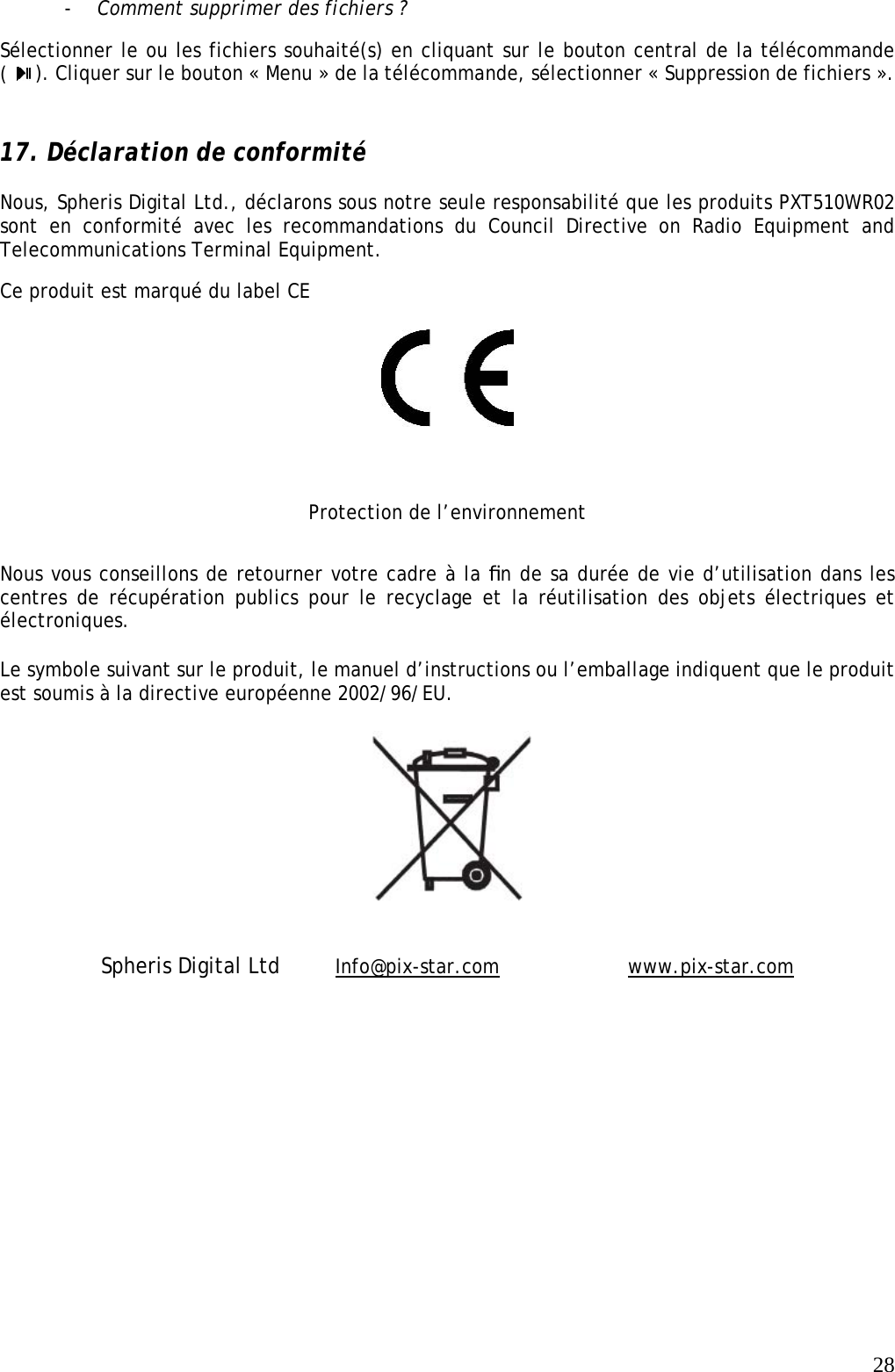   28- Comment supprimer des fichiers ? Sélectionner le ou les fichiers souhaité(s) en cliquant sur le bouton central de la télécommande (  ). Cliquer sur le bouton « Menu » de la télécommande, sélectionner « Suppression de fichiers ».  17. Déclaration de conformité  Nous, Spheris Digital Ltd., déclarons sous notre seule responsabilité que les produits PXT510WR02 sont en conformité avec les recommandations du Council Directive on Radio Equipment and Telecommunications Terminal Equipment.  Ce produit est marqué du label CE   Protection de l’environnement Nous vous conseillons de retourner votre cadre à la ﬁn de sa durée de vie d’utilisation dans les centres de récupération publics pour le recyclage et la réutilisation des objets électriques et électroniques.   Le symbole suivant sur le produit, le manuel d’instructions ou l’emballage indiquent que le produit est soumis à la directive européenne 2002/96/EU.    Spheris Digital Ltd     Info@pix-star.com     www.pix-star.com 