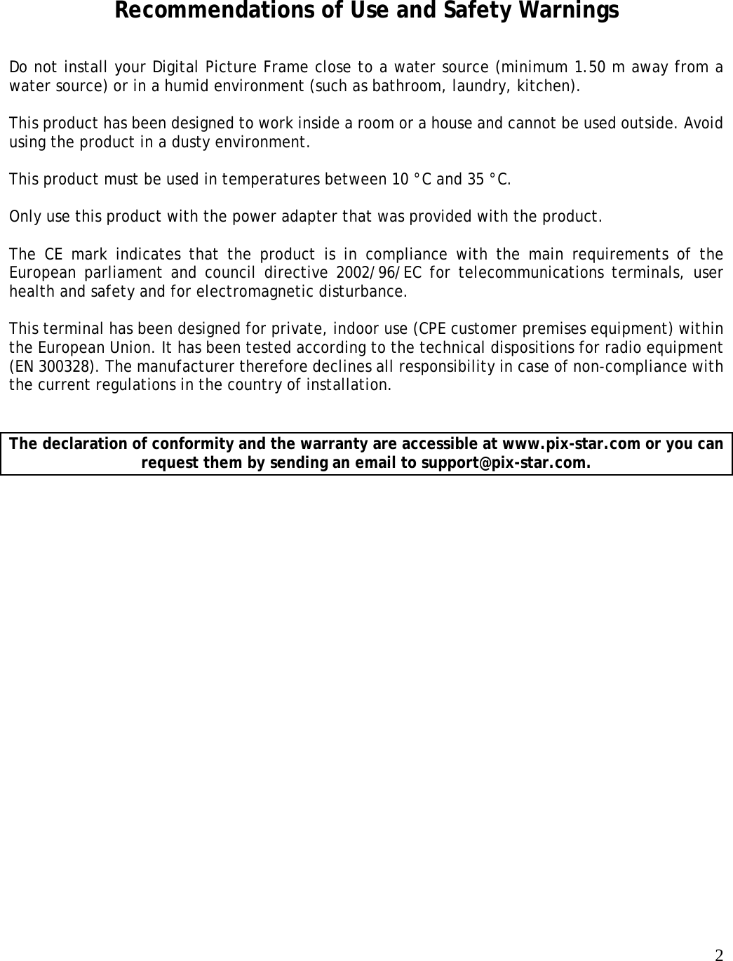   2    Recommendations of Use and Safety Warnings Do not install your Digital Picture Frame close to a water source (minimum 1.50 m away from a water source) or in a humid environment (such as bathroom, laundry, kitchen).  This product has been designed to work inside a room or a house and cannot be used outside. Avoid using the product in a dusty environment.   This product must be used in temperatures between 10 °C and 35 °C.   Only use this product with the power adapter that was provided with the product.    The CE mark indicates that the product is in compliance with the main requirements of the European parliament and council directive 2002/96/EC for telecommunications terminals, user health and safety and for electromagnetic disturbance.   This terminal has been designed for private, indoor use (CPE customer premises equipment) within the European Union. It has been tested according to the technical dispositions for radio equipment (EN 300328). The manufacturer therefore declines all responsibility in case of non-compliance with the current regulations in the country of installation.    The declaration of conformity and the warranty are accessible at www.pix-star.com or you can request them by sending an email to support@pix-star.com.  