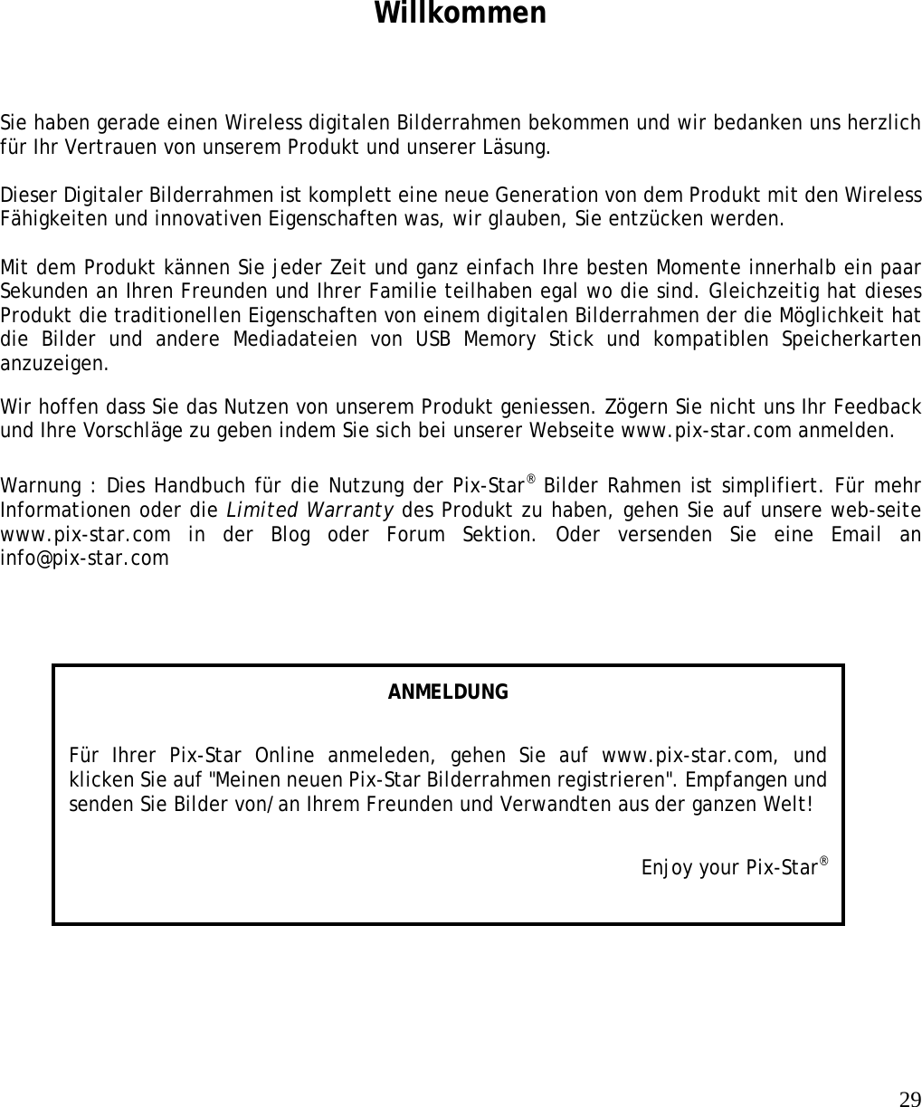   29    Willkommen Sie haben gerade einen Wireless digitalen Bilderrahmen bekommen und wir bedanken uns herzlich für Ihr Vertrauen von unserem Produkt und unserer Läsung.   Dieser Digitaler Bilderrahmen ist komplett eine neue Generation von dem Produkt mit den Wireless Fähigkeiten und innovativen Eigenschaften was, wir glauben, Sie entzücken werden.   Mit dem Produkt kännen Sie jeder Zeit und ganz einfach Ihre besten Momente innerhalb ein paar Sekunden an Ihren Freunden und Ihrer Familie teilhaben egal wo die sind. Gleichzeitig hat dieses Produkt die traditionellen Eigenschaften von einem digitalen Bilderrahmen der die Möglichkeit hat die Bilder und andere Mediadateien von USB Memory Stick und kompatiblen Speicherkarten anzuzeigen.  Wir hoffen dass Sie das Nutzen von unserem Produkt geniessen. Zögern Sie nicht uns Ihr Feedback und Ihre Vorschläge zu geben indem Sie sich bei unserer Webseite www.pix-star.com anmelden.   Warnung : Dies Handbuch für die Nutzung der Pix-Star® Bilder Rahmen ist simplifiert. Für mehr Informationen oder die Limited Warranty des Produkt zu haben, gehen Sie auf unsere web-seite www.pix-star.com in der Blog oder Forum Sektion. Oder versenden Sie eine Email an info@pix-star.com  ANMELDUNG Für Ihrer Pix-Star Online anmeleden, gehen Sie auf www.pix-star.com, und klicken Sie auf &quot;Meinen neuen Pix-Star Bilderrahmen registrieren&quot;. Empfangen und senden Sie Bilder von/an Ihrem Freunden und Verwandten aus der ganzen Welt! Enjoy your Pix-Star® 