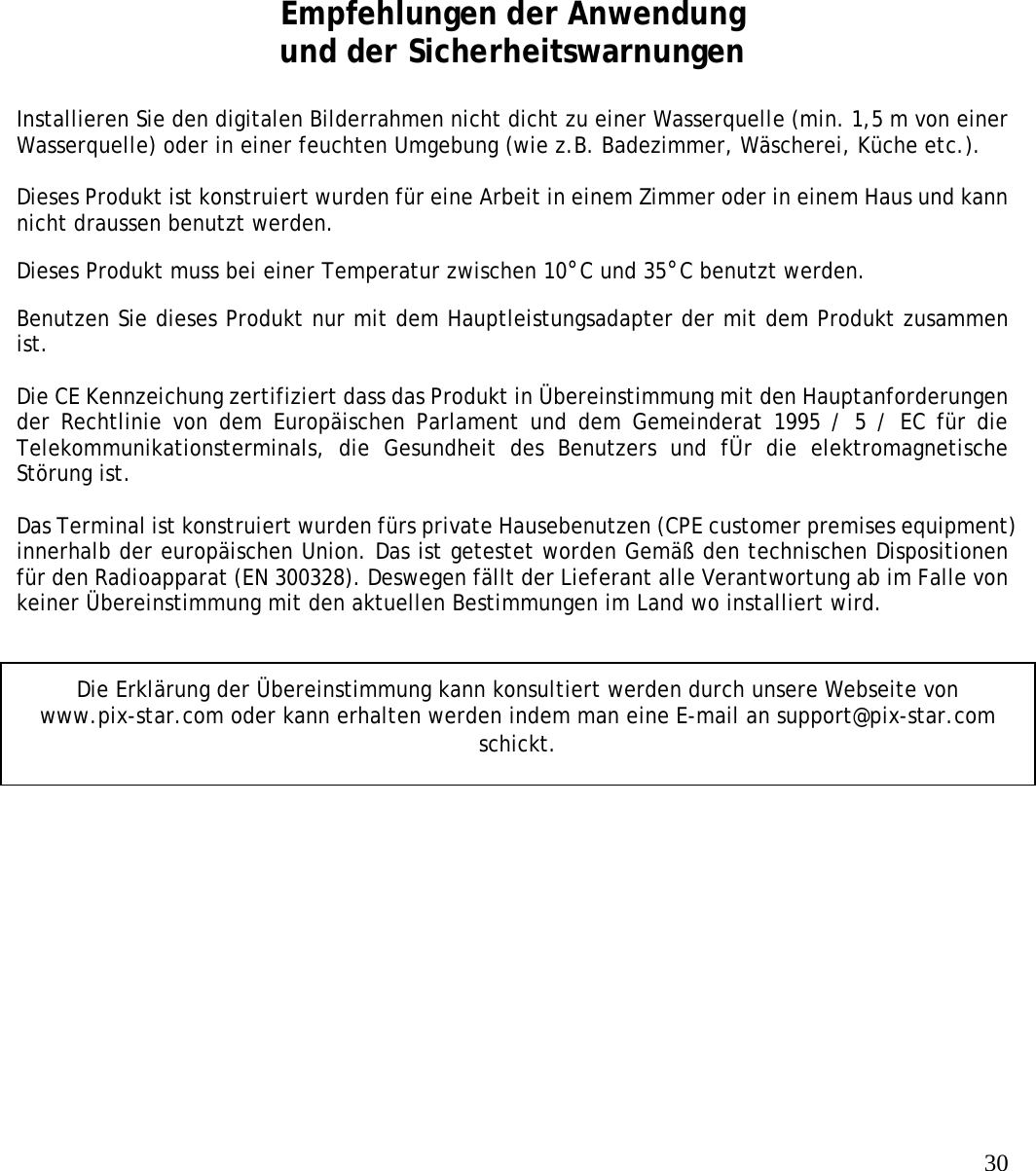   30              Empfehlungen der Anwendung und der Sicherheitswarnungen  Installieren Sie den digitalen Bilderrahmen nicht dicht zu einer Wasserquelle (min. 1,5 m von einer Wasserquelle) oder in einer feuchten Umgebung (wie z.B. Badezimmer, Wäscherei, Küche etc.).   Dieses Produkt ist konstruiert wurden für eine Arbeit in einem Zimmer oder in einem Haus und kann nicht draussen benutzt werden.  Dieses Produkt muss bei einer Temperatur zwischen 10°C und 35°C benutzt werden.  Benutzen Sie dieses Produkt nur mit dem Hauptleistungsadapter der mit dem Produkt zusammen ist.   Die CE Kennzeichung zertifiziert dass das Produkt in Übereinstimmung mit den Hauptanforderungen der Rechtlinie von dem Europäischen Parlament und dem Gemeinderat 1995 / 5 / EC für die Telekommunikationsterminals, die Gesundheit des Benutzers und fÜr die elektromagnetische Störung ist.   Das Terminal ist konstruiert wurden fürs private Hausebenutzen (CPE customer premises equipment) innerhalb der europäischen Union. Das ist getestet worden Gemäß den technischen Dispositionen für den Radioapparat (EN 300328). Deswegen fällt der Lieferant alle Verantwortung ab im Falle von keiner Übereinstimmung mit den aktuellen Bestimmungen im Land wo installiert wird.  Die Erklärung der Übereinstimmung kann konsultiert werden durch unsere Webseite von www.pix-star.com oder kann erhalten werden indem man eine E-mail an support@pix-star.com schickt. 