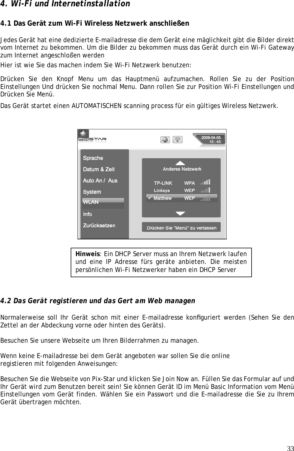   334. Wi-Fi und Internetinstallation    4.1 Das Gerät zum Wi-Fi Wireless Netzwerk anschließen    Jedes Gerät hat eine dedizierte E-mailadresse die dem Gerät eine mäglichkeit gibt die Bilder direkt vom Internet zu bekommen. Um die Bilder zu bekommen muss das Gerät durch ein Wi-Fi Gateway zum Internet angeschloßen werden  Hier ist wie Sie das machen indem Sie Wi-Fi Netzwerk benutzen:  Drücken Sie den Knopf Menu um das Hauptmenü aufzumachen. Rollen Sie zu der Position Einstellungen Und drücken Sie nochmal Menu. Dann rollen Sie zur Position Wi-Fi Einstellungen und Drücken Sie Menü.  Das Gerät startet einen AUTOMATISCHEN scanning process für ein gültiges Wireless Netzwerk.           4.2 Das Gerät registieren und das Gert am Web managen   Normalerweise soll Ihr Gerät schon mit einer E-mailadresse konﬁguriert werden (Sehen Sie den Zettel an der Abdeckung vorne oder hinten des Geräts).  Besuchen Sie unsere Webseite um Ihren Bilderrahmen zu managen.  Wenn keine E-mailadresse bei dem Gerät angeboten war sollen Sie die online registieren mit folgenden Anweisungen:    Besuchen Sie die Webseite von Pix-Star und klicken Sie Join Now an. Füllen Sie das Formular auf und Ihr Gerät wird zum Benutzen bereit sein! Sie können Gerät ID im Menü Basic Information vom Menü Einstellungen vom Gerät finden. Wählen Sie ein Passwort und die E-mailadresse die Sie zu Ihrem Gerät übertragen möchten.     Hinweis: Ein DHCP Server muss an Ihrem Netzwerk laufen und eine IP Adresse fürs geräte anbieten. Die meisten persönlichen Wi-Fi Netzwerker haben ein DHCP Server 