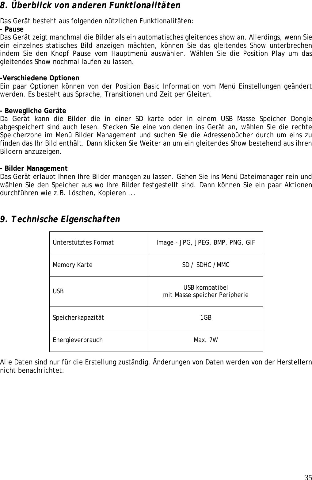   358. Überblick von anderen Funktionalitäten   Das Gerät besteht aus folgenden nützlichen Funktionalitäten:  - Pause   Das Gerät zeigt manchmal die Bilder als ein automatisches gleitendes show an. Allerdings, wenn Sie ein einzelnes statisches Bild anzeigen mächten, können Sie das gleitendes Show unterbrechen indem Sie den Knopf Pause vom Hauptmenü auswählen. Wählen Sie die Position Play um das gleitendes Show nochmal laufen zu lassen.   -Verschiedene Optionen   Ein paar Optionen können von der Position Basic Information vom Menü Einstellungen geändert werden. Es besteht aus Sprache, Transitionen und Zeit per Gleiten.   - Bewegliche Geräte Da Gerät kann die Bilder die in einer SD karte oder in einem USB Masse Speicher Dongle abgespeichert sind auch lesen. Stecken Sie eine von denen ins Gerät an, wählen Sie die rechte Speicherzone im Menü Bilder Management und suchen Sie die Adressenbücher durch um eins zu finden das Ihr Bild enthält. Dann klicken Sie Weiter an um ein gleitendes Show bestehend aus ihren Bildern anzuzeigen.  - Bilder Management Das Gerät erlaubt Ihnen Ihre Bilder managen zu lassen. Gehen Sie ins Menü Dateimanager rein und wählen Sie den Speicher aus wo Ihre Bilder festgestellt sind. Dann können Sie ein paar Aktionen durchführen wie z.B. Löschen, Kopieren ...   9. Technische Eigenschaften Unterstütztes Format   Image - JPG, JPEG, BMP, PNG, GIF  Memory Karte   SD / SDHC /MMC  USB  USB kompatibel mit Masse speicher Peripherie  Speicherkapazität    1GB   Energieverbrauch   Max. 7W  Alle Daten sind nur für die Erstellung zuständig. Änderungen von Daten werden von der Herstellern nicht benachrichtet. 