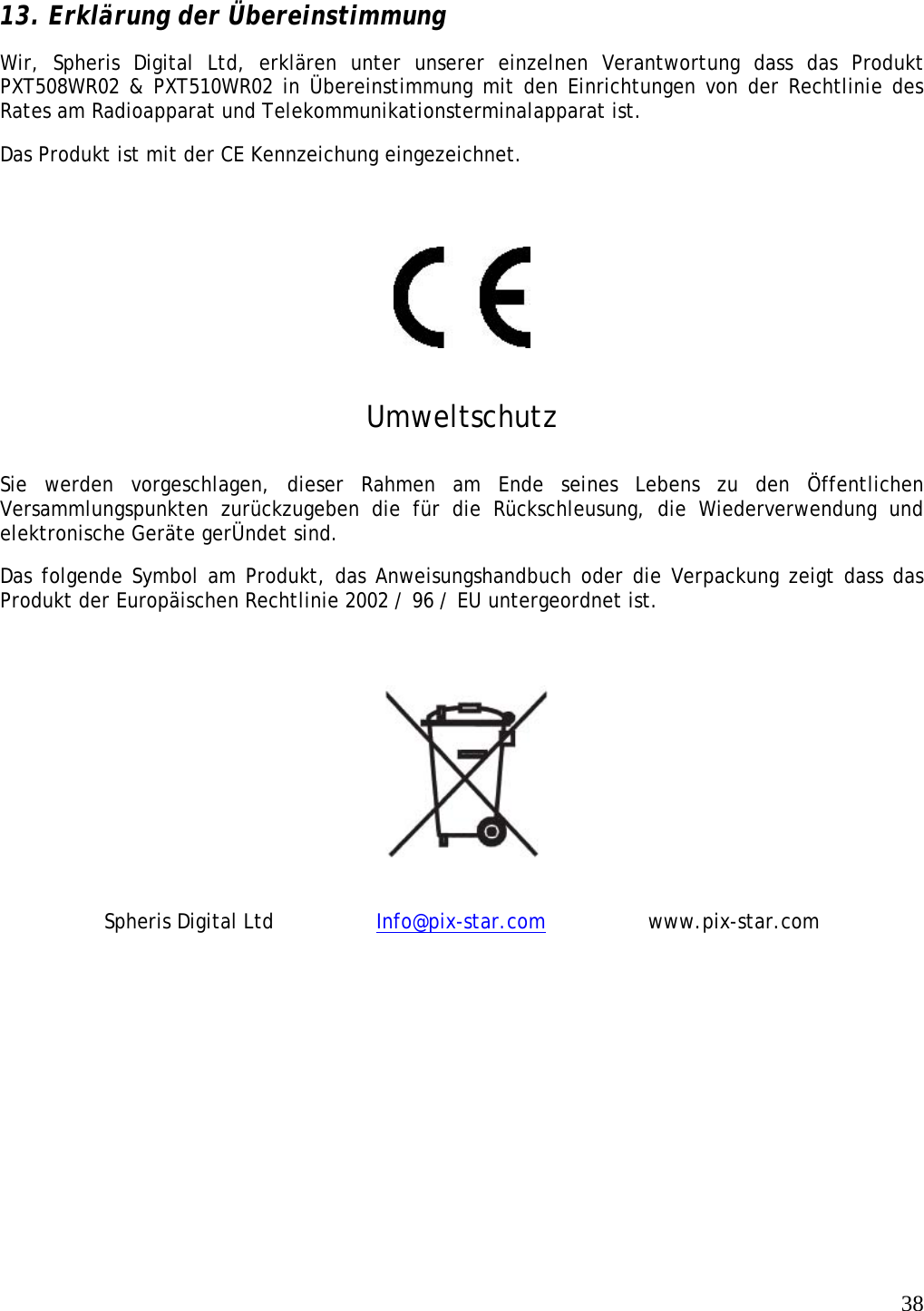   38  13. Erklärung der Übereinstimmung Wir, Spheris Digital Ltd, erklären unter unserer einzelnen Verantwortung dass das Produkt PXT508WR02 &amp; PXT510WR02 in Übereinstimmung mit den Einrichtungen von der Rechtlinie des Rates am Radioapparat und Telekommunikationsterminalapparat ist.   Das Produkt ist mit der CE Kennzeichung eingezeichnet.     Umweltschutz Sie werden vorgeschlagen, dieser Rahmen am Ende seines Lebens zu den Öffentlichen Versammlungspunkten zurückzugeben die für die Rückschleusung, die Wiederverwendung und elektronische Geräte gerÜndet sind.  Das folgende Symbol am Produkt, das Anweisungshandbuch oder die Verpackung zeigt dass das Produkt der Europäischen Rechtlinie 2002 / 96 / EU untergeordnet ist.    Spheris Digital Ltd    Info@pix-star.com   www.pix-star.com    