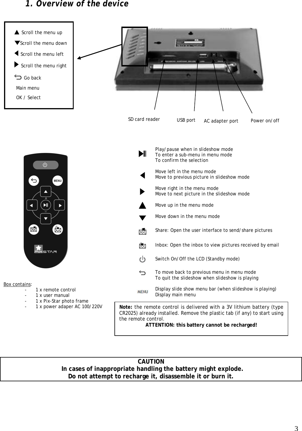   3  Scroll the menu up  1. Overview of the device                                          CAUTION   In cases of inappropriate handling the battery might explode.  Do not attempt to recharge it, disassemble it or burn it.    Play/pause when in slideshow mode To enter a sub-menu in menu mode To confirm the selection  Move left in the menu mode Move to previous picture in slideshow mode  Move right in the menu mode Move to next picture in the slideshow mode  Move up in the menu mode  Move down in the menu mode  Share: Open the user interface to send/share pictures   Inbox: Open the inbox to view pictures received by email  Switch On/Off the LCD (Standby mode)   To move back to previous menu in menu mode To quit the slideshow when slideshow is playing  Display slide show menu bar (when slideshow is playing) Display main menu                              Box contains: - 1 x remote control - 1 x user manual - 1 x Pix-Star photo frame - 1 x power adaper AC 100/220V  Note: the remote control is delivered with a 3V lithium battery (type CR2025) already installed. Remove the plastic tab (if any) to start using the remote control.  ATTENTION: this battery cannot be recharged!   OK / Select SD card reader   Scroll the menu left Power on/off   Go back AC adapter port Main menu USB port  Scroll the menu down   Scroll the menu right 
