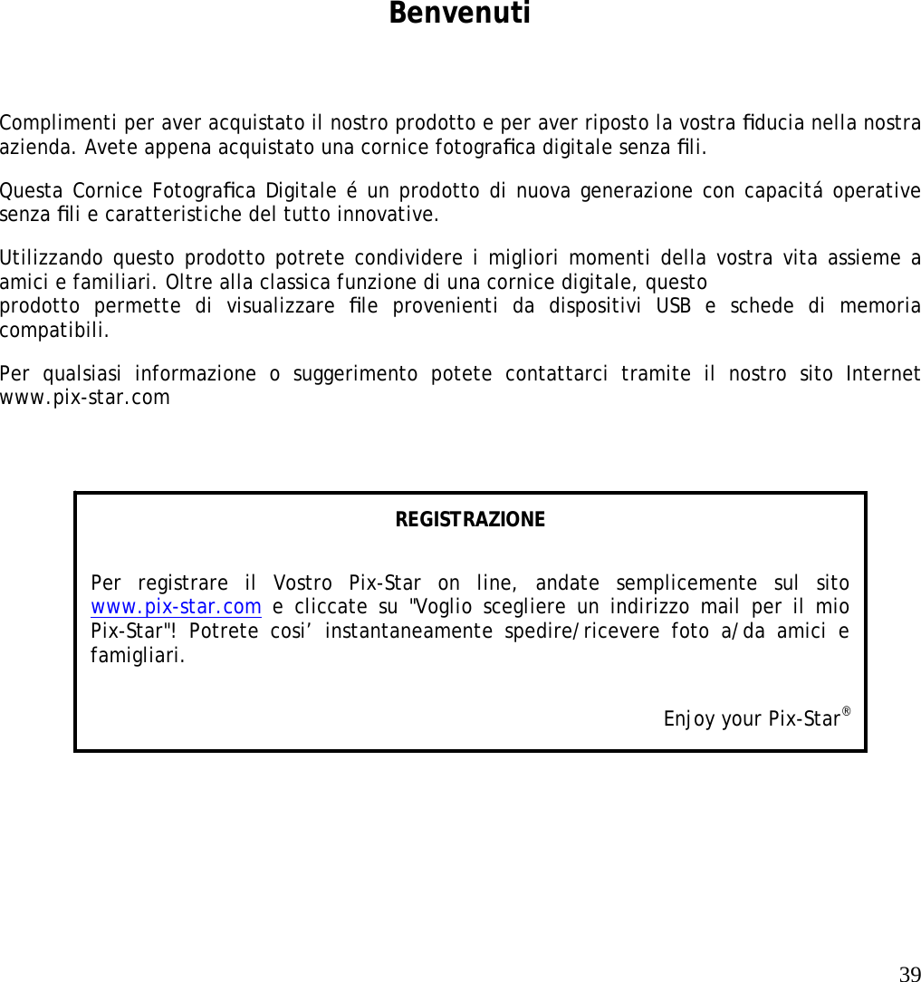   39    Benvenuti Complimenti per aver acquistato il nostro prodotto e per aver riposto la vostra ﬁducia nella nostra azienda. Avete appena acquistato una cornice fotograﬁca digitale senza ﬁli.  Questa Cornice Fotograﬁca Digitale é un prodotto di nuova generazione con capacitá operative senza ﬁli e caratteristiche del tutto innovative.  Utilizzando questo prodotto potrete condividere i migliori momenti della vostra vita assieme a amici e familiari. Oltre alla classica funzione di una cornice digitale, questo   prodotto permette di visualizzare ﬁle provenienti da dispositivi USB e schede di memoria compatibili.  Per qualsiasi informazione o suggerimento potete contattarci tramite il nostro sito Internet www.pix-star.com REGISTRAZIONE Per registrare il Vostro Pix-Star on line, andate semplicemente sul sito www.pix-star.com e cliccate su &quot;Voglio scegliere un indirizzo mail per il mio Pix-Star&quot;! Potrete cosi’ instantaneamente spedire/ricevere foto a/da amici e famigliari. Enjoy your Pix-Star® 