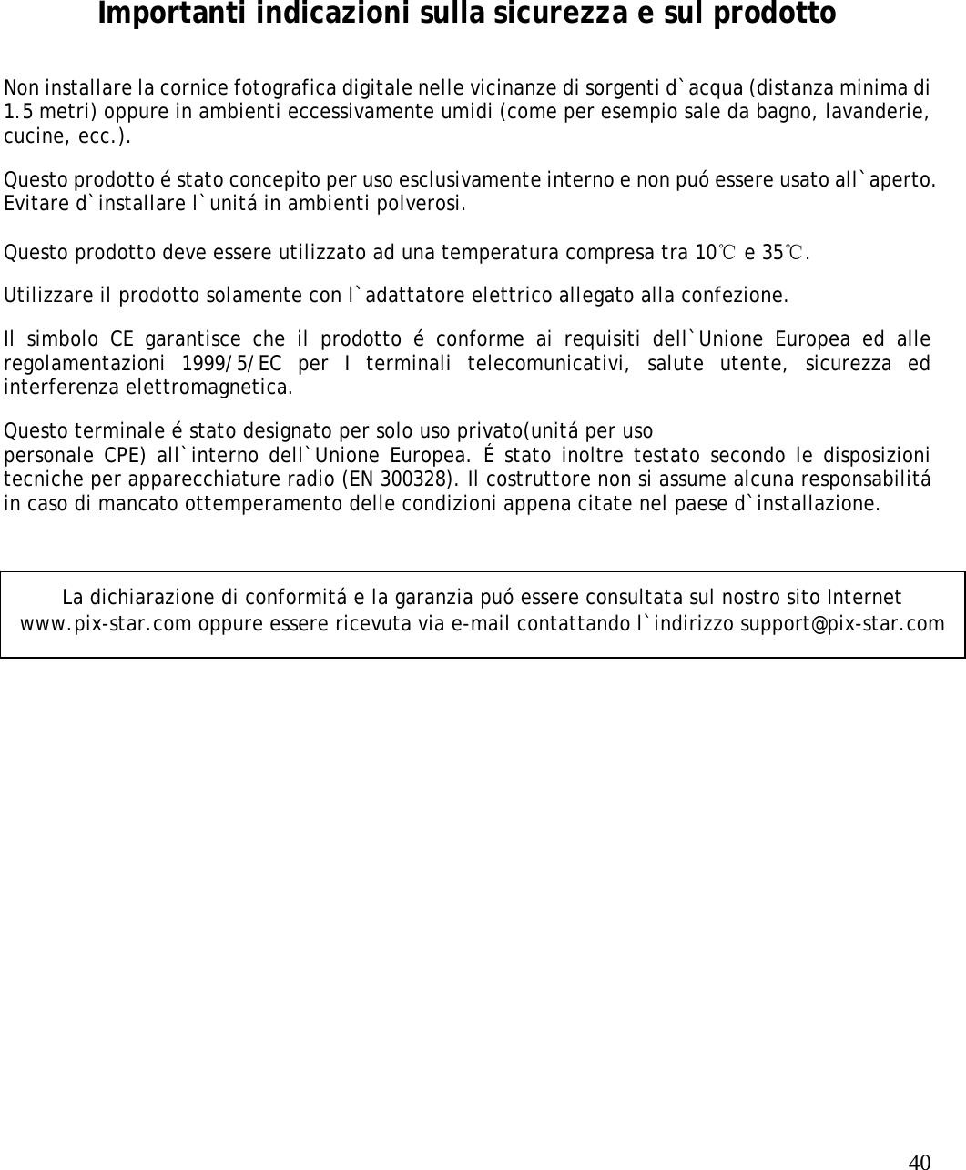   40    Importanti indicazioni sulla sicurezza e sul prodotto Non installare la cornice fotografica digitale nelle vicinanze di sorgenti d`acqua (distanza minima di 1.5 metri) oppure in ambienti eccessivamente umidi (come per esempio sale da bagno, lavanderie, cucine, ecc.).  Questo prodotto é stato concepito per uso esclusivamente interno e non puó essere usato all`aperto. Evitare d`installare l`unitá in ambienti polverosi.    Questo prodotto deve essere utilizzato ad una temperatura compresa tra 10℃ e 35℃.  Utilizzare il prodotto solamente con l`adattatore elettrico allegato alla confezione.  Il simbolo CE garantisce che il prodotto é conforme ai requisiti dell`Unione Europea ed alle regolamentazioni 1999/5/EC per I terminali telecomunicativi, salute utente, sicurezza ed interferenza elettromagnetica.  Questo terminale é stato designato per solo uso privato(unitá per uso  personale CPE) all`interno dell`Unione Europea. É stato inoltre testato secondo le disposizioni tecniche per apparecchiature radio (EN 300328). Il costruttore non si assume alcuna responsabilitá in caso di mancato ottemperamento delle condizioni appena citate nel paese d`installazione.   La dichiarazione di conformitá e la garanzia puó essere consultata sul nostro sito Internet www.pix-star.com oppure essere ricevuta via e-mail contattando l`indirizzo support@pix-star.com 