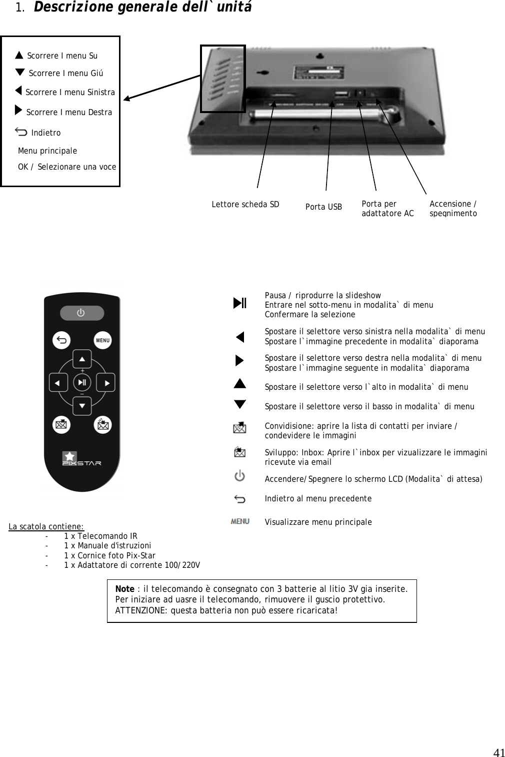   41  Scorrere I menu Su   1. Descrizione generale dell`unitá                                  Note : il telecomando è consegnato con 3 batterie al litio 3V gia inserite. Per iniziare ad uasre il telecomando, rimuovere il guscio protettivo.  ATTENZIONE: questa batteria non può essere ricaricata!     Pausa / riprodurre la slideshow Entrare nel sotto-menu in modalita` di menu Confermare la selezione   Spostare il selettore verso sinistra nella modalita` di menu Spostare l`immagine precedente in modalita` diaporama   Spostare il selettore verso destra nella modalita` di menu Spostare l`immagine seguente in modalita` diaporama   Spostare il selettore verso l`alto in modalita` di menu  Spostare il selettore verso il basso in modalita` di menu  Convidisione: aprire la lista di contatti per inviare / condevidere le immagini   Sviluppo: Inbox: Aprire l`inbox per vizualizzare le immagini ricevute via email   Accendere/Spegnere lo schermo LCD (Modalita` di attesa)  Indietro al menu precedente  Visualizzare menu principale                           La scatola contiene: - 1 x Telecomando IR - 1 x Manuale d&apos;istruzioni - 1 x Cornice foto Pix-Star - 1 x Adattatore di corrente 100/220V  OK / Selezionare una voce Lettore scheda SD   Scorrere I menu Sinistra Accensione / spegnimento  Indietro Porta per adattatore AC Menu principale Porta USB   Scorrere I menu Giú   Scorrere I menu Destra   