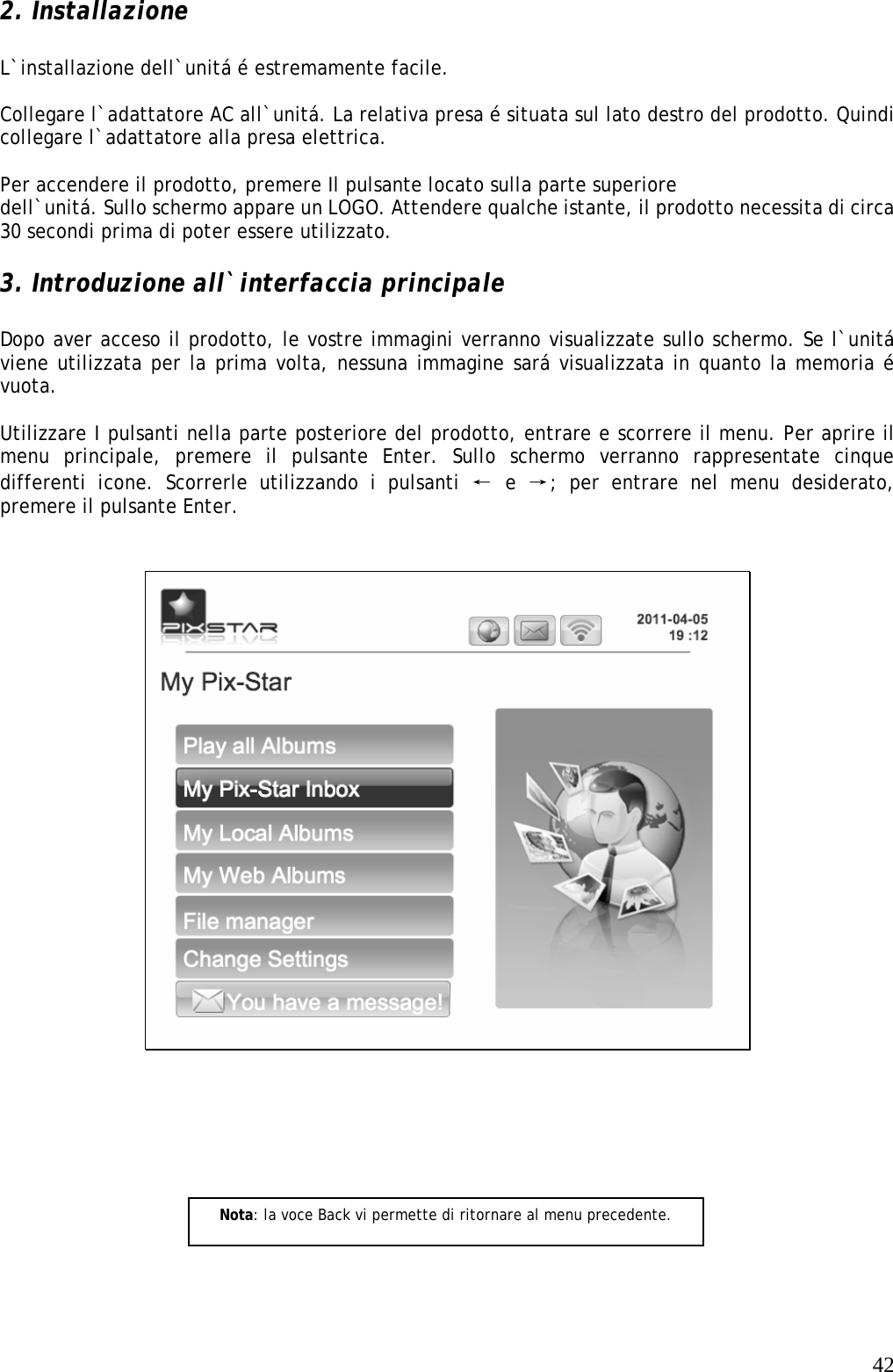   422. Installazione  L`installazione dell`unitá é estremamente facile.  Collegare l`adattatore AC all`unitá. La relativa presa é situata sul lato destro del prodotto. Quindi collegare l`adattatore alla presa elettrica.  Per accendere il prodotto, premere Il pulsante locato sulla parte superiore dell`unitá. Sullo schermo appare un LOGO. Attendere qualche istante, il prodotto necessita di circa 30 secondi prima di poter essere utilizzato.  3. Introduzione all`interfaccia principale  Dopo aver acceso il prodotto, le vostre immagini verranno visualizzate sullo schermo. Se l`unitá viene utilizzata per la prima volta, nessuna immagine sará visualizzata in quanto la memoria é vuota.  Utilizzare I pulsanti nella parte posteriore del prodotto, entrare e scorrere il menu. Per aprire il menu principale, premere il pulsante Enter. Sullo schermo verranno rappresentate cinque differenti icone. Scorrerle utilizzando i pulsanti ← e →; per entrare nel menu desiderato, premere il pulsante Enter.        Nota: la voce Back vi permette di ritornare al menu precedente. 