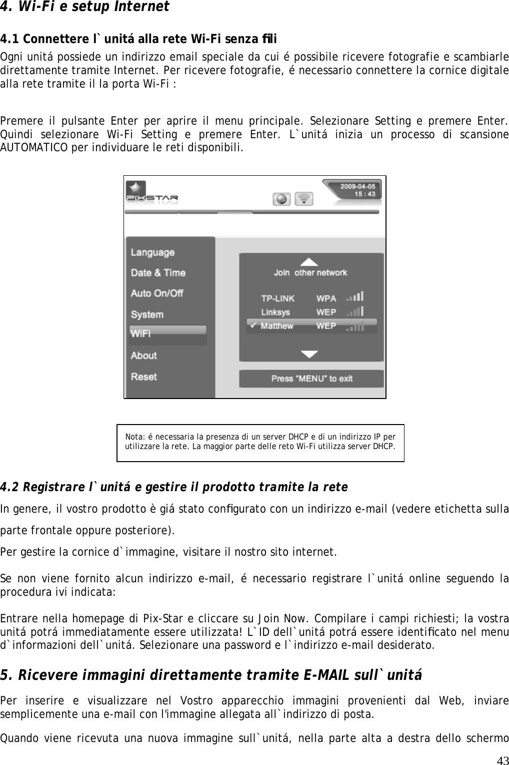   43 4. Wi-Fi e setup Internet  4.1 Connettere l`unitá alla rete Wi-Fi senza ﬁli   Ogni unitá possiede un indirizzo email speciale da cui é possibile ricevere fotografie e scambiarle direttamente tramite Internet. Per ricevere fotografie, é necessario connettere la cornice digitale alla rete tramite il la porta Wi-Fi :      Premere il pulsante Enter per aprire il menu principale. Selezionare Setting e premere Enter. Quindi selezionare Wi-Fi Setting e premere Enter. L`unitá inizia un processo di scansione AUTOMATICO per individuare le reti disponibili.       4.2 Registrare l`unitá e gestire il prodotto tramite la rete   In genere, il vostro prodotto è giá stato conﬁgurato con un indirizzo e-mail (vedere etichetta sulla parte frontale oppure posteriore). Per gestire la cornice d`immagine, visitare il nostro sito internet.  Se non viene fornito alcun indirizzo e-mail, é necessario registrare l`unitá online seguendo la procedura ivi indicata:    Entrare nella homepage di Pix-Star e cliccare su Join Now. Compilare i campi richiesti; la vostra unitá potrá immediatamente essere utilizzata! L`ID dell`unitá potrá essere identiﬁcato nel menu d`informazioni dell`unitá. Selezionare una password e l`indirizzo e-mail desiderato.   5. Ricevere immagini direttamente tramite E-MAIL sull`unitá   Per inserire e visualizzare nel Vostro apparecchio immagini provenienti dal Web, inviare semplicemente una e-mail con l&apos;immagine allegata all`indirizzo di posta.  Quando viene ricevuta una nuova immagine sull`unitá, nella parte alta a destra dello schermo Nota: é necessaria la presenza di un server DHCP e di un indirizzo IP per utilizzare la rete. La maggior parte delle reto Wi-Fi utilizza server DHCP. 