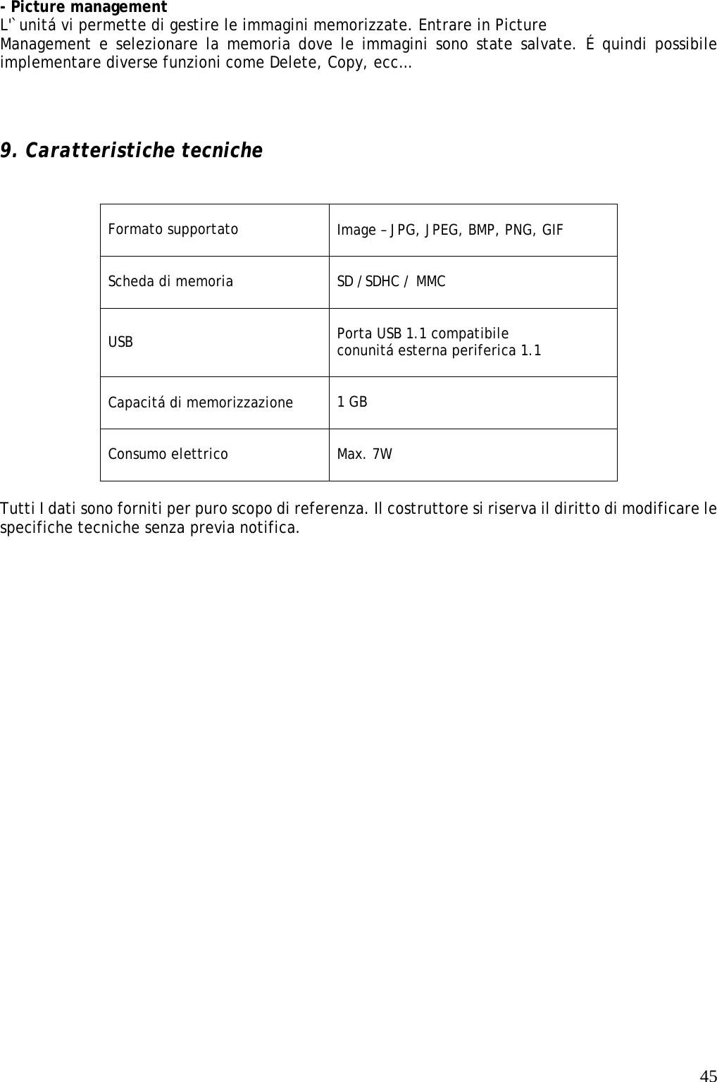   45 - Picture management L&apos;`unitá vi permette di gestire le immagini memorizzate. Entrare in Picture Management e selezionare la memoria dove le immagini sono state salvate. É quindi possibile implementare diverse funzioni come Delete, Copy, ecc…    9. Caratteristiche tecniche    Formato supportato    Image – JPG, JPEG, BMP, PNG, GIF   Scheda di memoria  SD /SDHC / MMC USB  Porta USB 1.1 compatibile conunitá esterna periferica 1.1   Capacitá di memorizzazione  1 GB  Consumo elettrico   Max. 7W  Tutti I dati sono forniti per puro scopo di referenza. Il costruttore si riserva il diritto di modificare le specifiche tecniche senza previa notifica.