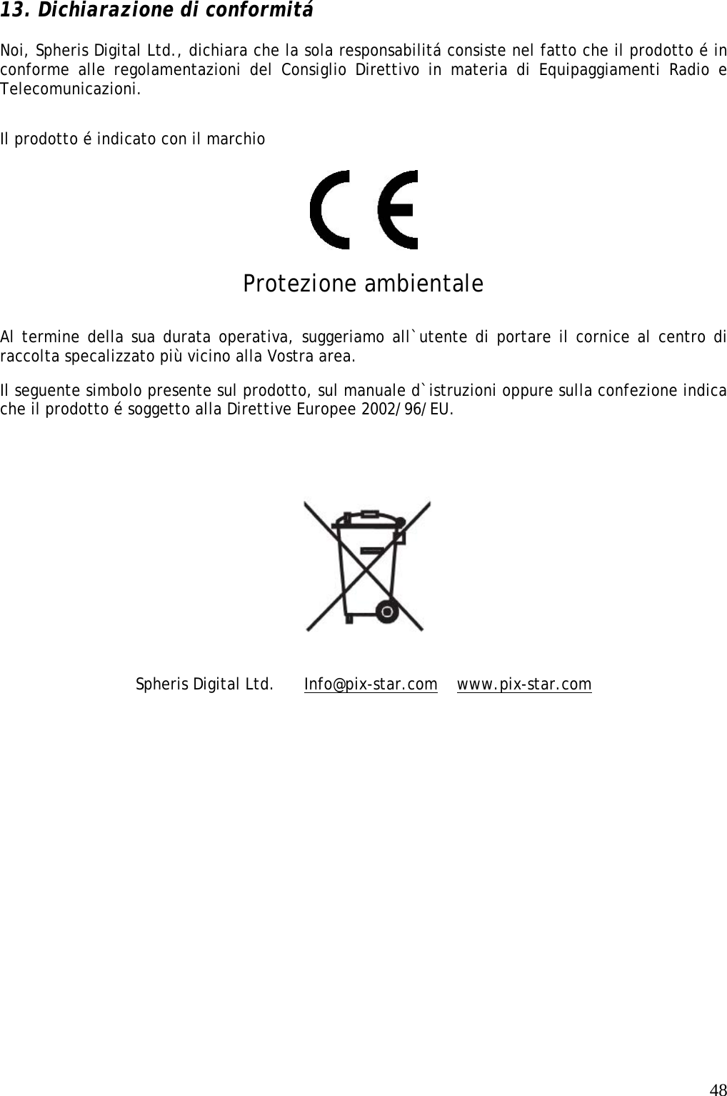   48 13. Dichiarazione di conformitá  Noi, Spheris Digital Ltd., dichiara che la sola responsabilitá consiste nel fatto che il prodotto é in conforme alle regolamentazioni del Consiglio Direttivo in materia di Equipaggiamenti Radio e Telecomunicazioni.  Il prodotto é indicato con il marchio    Protezione ambientale Al termine della sua durata operativa, suggeriamo all`utente di portare il cornice al centro di raccolta specalizzato più vicino alla Vostra area.  Il seguente simbolo presente sul prodotto, sul manuale d`istruzioni oppure sulla confezione indica che il prodotto é soggetto alla Direttive Europee 2002/96/EU.     Spheris Digital Ltd.   Info@pix-star.com  www.pix-star.com 