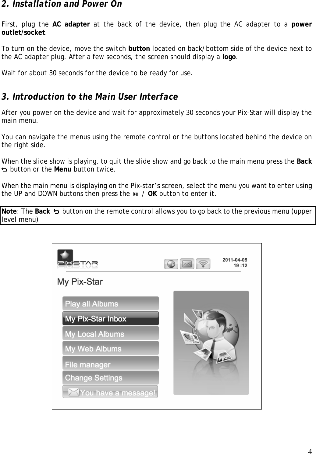   4 2. Installation and Power On   First, plug the AC adapter at the back of the device, then plug the AC adapter to a power outlet/socket.   To turn on the device, move the switch button located on back/bottom side of the device next to the AC adapter plug. After a few seconds, the screen should display a logo.   Wait for about 30 seconds for the device to be ready for use.  3. Introduction to the Main User Interface   After you power on the device and wait for approximately 30 seconds your Pix-Star will display the main menu.  You can navigate the menus using the remote control or the buttons located behind the device on the right side.   When the slide show is playing, to quit the slide show and go back to the main menu press the Back  button or the Menu button twice.    When the main menu is displaying on the Pix-star’s screen, select the menu you want to enter using the UP and DOWN buttons then press the   / OK button to enter it.  Note: The Back   button on the remote control allows you to go back to the previous menu (upper level menu)     