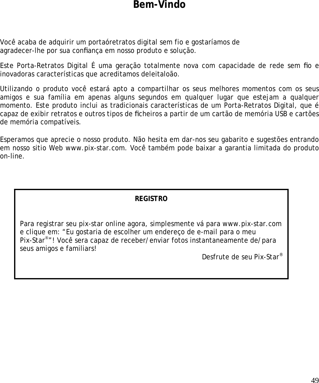   49     Bem-Vindo Você acaba de adquirir um portaóretratos digital sem fio e gostaríamos de agradecer-lhe por sua conﬁança em nosso produto e solução.  Este Porta-Retratos Digital É uma geração totalmente nova com capacidade de rede sem ﬁo e inovadoras características que acreditamos deleitaloão.   Utilizando o produto você estará apto a compartilhar os seus melhores momentos com os seus amigos e sua família em apenas alguns segundos em qualquer lugar que estejam a qualquer momento. Este produto inclui as tradicionais características de um Porta-Retratos Digital, que é capaz de exibir retratos e outros tipos de ﬁcheiros a partir de um cartão de memória USB e cartões de memória compatíveis.   Esperamos que aprecie o nosso produto. Não hesita em dar-nos seu gabarito e sugestões entrando em nosso sitio Web www.pix-star.com. Você também pode baixar a garantia limitada do produto on-line.     REGISTRO   Para registrar seu pix-star online agora, simplesmente vá para www.pix-star.com e clique em: “Eu gostaria de escolher um endereço de e-mail para o meu Pix-Star®”! Você sera capaz de receber/enviar fotos instantaneamente de/para seus amigos e familiars! Desfrute de seu Pix-Star® 