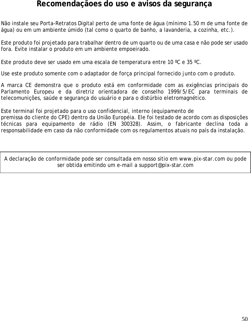   50        Recomendaçãoes do uso e avisos da segurança Não instale seu Porta-Retratos Digital perto de uma fonte de água (mínimo 1.50 m de uma fonte de água) ou em um ambiente úmido (tal como o quarto de banho, a lavanderia, a cozinha, etc.).   Este produto foi projetado para trabalhar dentro de um quarto ou de uma casa e não pode ser usado fora. Evite instalar o produto em um ambiente empoeirado.   Este produto deve ser usado em uma escala de temperatura entre 10 ºC e 35 ºC. Use este produto somente com o adaptador de força principal fornecido junto com o produto.  A marca CE demonstra que o produto está em conformidade com as exigências principais do Parlamento Europeu e da diretriz orientadora de conselho 1999/5/EC para terminais de telecomunições, saúde e segurança do usuário e para o distúrbio eletromagnético.   Este terminal foi projetado para o uso confidencial, interno (equipamento de  premissa do cliente do CPE) dentro da União Européia. Ele foi testado de acordo com as disposições técnicas para equipamento de rádio (EN 300328). Assim, o fabricante declina toda a responsabilidade em caso da não conformidade com os regulamentos atuais no país da instalação.  A declaração de conformidade pode ser consultada em nosso sitio em www.pix-star.com ou pode ser obtida emitindo um e-mail a support@pix-star.com 