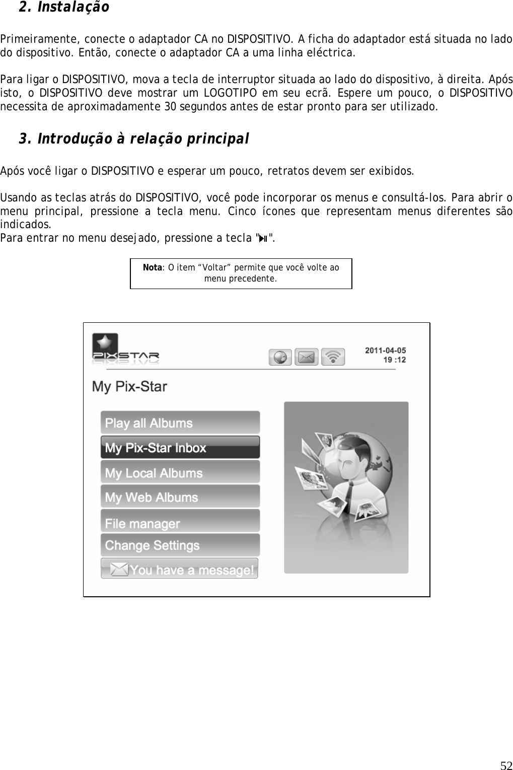   52 2. Instalação  Primeiramente, conecte o adaptador CA no DISPOSITIVO. A ficha do adaptador está situada no lado do dispositivo. Então, conecte o adaptador CA a uma linha eléctrica.  Para ligar o DISPOSITIVO, mova a tecla de interruptor situada ao lado do dispositivo, à direita. Após isto, o DISPOSITIVO deve mostrar um LOGOTIPO em seu ecrã. Espere um pouco, o DISPOSITIVO necessita de aproximadamente 30 segundos antes de estar pronto para ser utilizado.  3. Introdução à relação principal  Após você ligar o DISPOSITIVO e esperar um pouco, retratos devem ser exibidos.  Usando as teclas atrás do DISPOSITIVO, você pode incorporar os menus e consultá-los. Para abrir o menu principal, pressione a tecla menu. Cinco ícones que representam menus diferentes são indicados. Para entrar no menu desejado, pressione a tecla &quot; &quot;.             Nota: O item “Voltar” permite que você volte ao menu precedente.