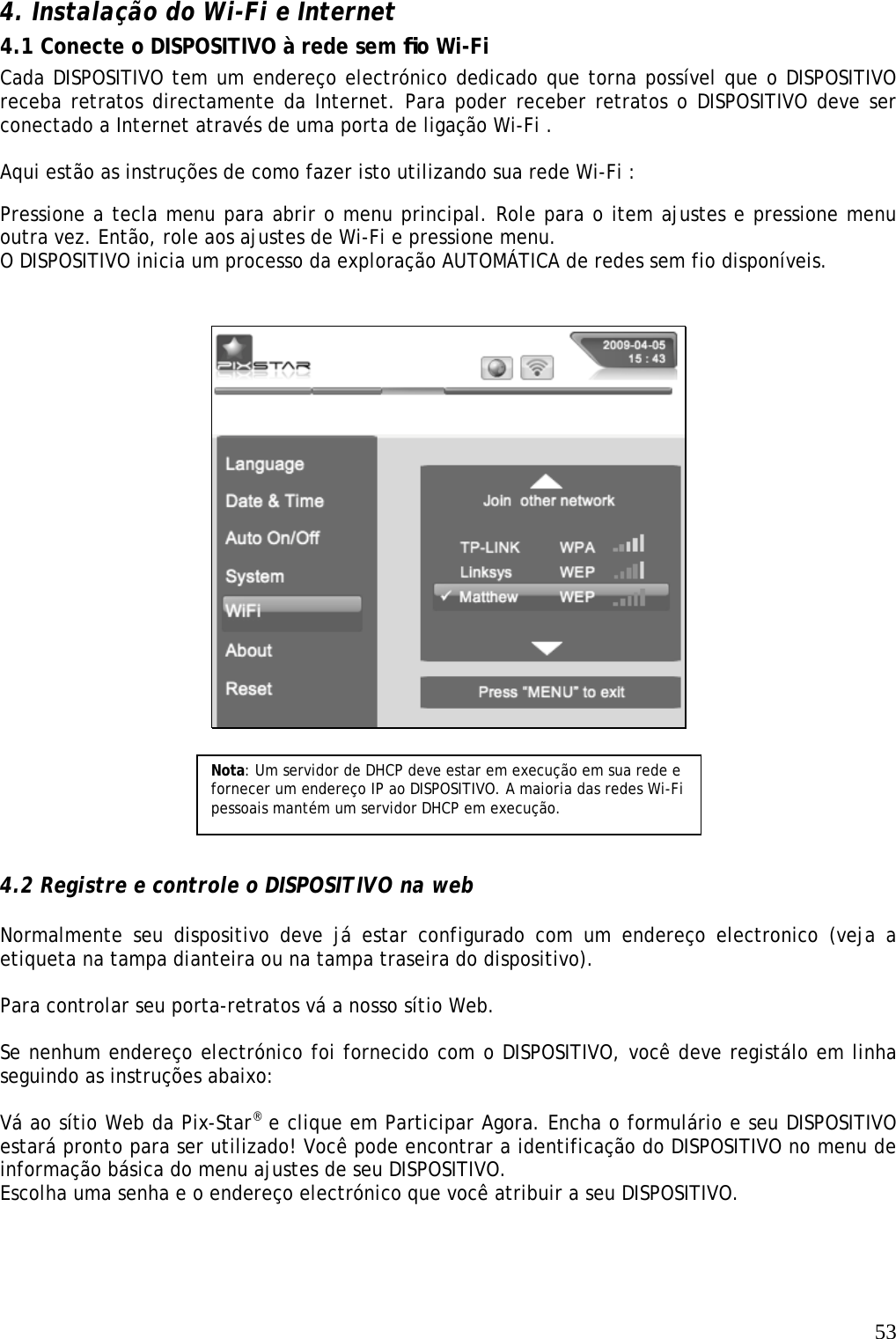   53  4. Instalação do Wi-Fi e Internet   4.1 Conecte o DISPOSITIVO à rede sem ﬁo Wi-Fi  Cada DISPOSITIVO tem um endereço electrónico dedicado que torna possível que o DISPOSITIVO receba retratos directamente da Internet. Para poder receber retratos o DISPOSITIVO deve ser conectado a Internet através de uma porta de ligação Wi-Fi .   Aqui estão as instruções de como fazer isto utilizando sua rede Wi-Fi :   Pressione a tecla menu para abrir o menu principal. Role para o item ajustes e pressione menu outra vez. Então, role aos ajustes de Wi-Fi e pressione menu.  O DISPOSITIVO inicia um processo da exploração AUTOMÁTICA de redes sem fio disponíveis.             4.2 Registre e controle o DISPOSITIVO na web  Normalmente seu dispositivo deve já estar configurado com um endereço electronico (veja a etiqueta na tampa dianteira ou na tampa traseira do dispositivo).  Para controlar seu porta-retratos vá a nosso sítio Web.  Se nenhum endereço electrónico foi fornecido com o DISPOSITIVO, você deve registálo em linha seguindo as instruções abaixo:  Vá ao sítio Web da Pix-Star® e clique em Participar Agora. Encha o formulário e seu DISPOSITIVO estará pronto para ser utilizado! Você pode encontrar a identificação do DISPOSITIVO no menu de informação básica do menu ajustes de seu DISPOSITIVO. Escolha uma senha e o endereço electrónico que você atribuir a seu DISPOSITIVO.  Nota: Um servidor de DHCP deve estar em execução em sua rede e fornecer um endereço IP ao DISPOSITIVO. A maioria das redes Wi-Fi pessoais mantém um servidor DHCP em execução. 