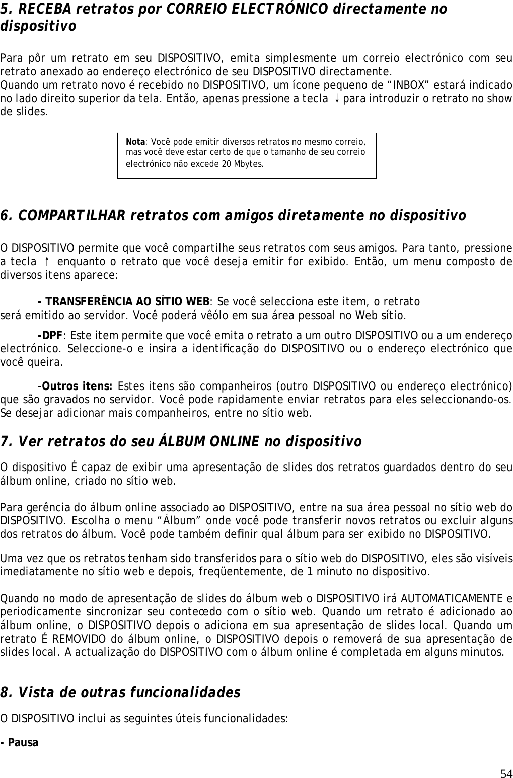   54 5. RECEBA retratos por CORREIO ELECTRÓNICO directamente no dispositivo  Para pôr um retrato em seu DISPOSITIVO, emita simplesmente um correio electrónico com seu retrato anexado ao endereço electrónico de seu DISPOSITIVO directamente. Quando um retrato novo é recebido no DISPOSITIVO, um ícone pequeno de “INBOX” estará indicado no lado direito superior da tela. Então, apenas pressione a tecla ↓para introduzir o retrato no show de slides.       6. COMPARTILHAR retratos com amigos diretamente no dispositivo  O DISPOSITIVO permite que você compartilhe seus retratos com seus amigos. Para tanto, pressione a tecla   ↑enquanto o retrato que você deseja emitir for exibido. Então, um menu composto de diversos itens aparece:  - TRANSFERÊNCIA AO SÍTIO WEB: Se você selecciona este item, o retrato   será emitido ao servidor. Você poderá vêólo em sua área pessoal no Web sítio.   -DPF: Este item permite que você emita o retrato a um outro DISPOSITIVO ou a um endereço electrónico. Seleccione-o e insira a identiﬁcação do DISPOSITIVO ou o endereço electrónico que você queira.  -Outros itens: Estes itens são companheiros (outro DISPOSITIVO ou endereço electrónico) que são gravados no servidor. Você pode rapidamente enviar retratos para eles seleccionando-os. Se desejar adicionar mais companheiros, entre no sítio web.   7. Ver retratos do seu ÁLBUM ONLINE no dispositivo   O dispositivo É capaz de exibir uma apresentação de slides dos retratos guardados dentro do seu álbum online, criado no sítio web.    Para gerência do álbum online associado ao DISPOSITIVO, entre na sua área pessoal no sítio web do DISPOSITIVO. Escolha o menu “Álbum” onde você pode transferir novos retratos ou excluir alguns dos retratos do álbum. Você pode também deﬁnir qual álbum para ser exibido no DISPOSITIVO.  Uma vez que os retratos tenham sido transferidos para o sítio web do DISPOSITIVO, eles são visíveis imediatamente no sítio web e depois, freqüentemente, de 1 minuto no dispositivo.   Quando no modo de apresentação de slides do álbum web o DISPOSITIVO irá AUTOMATICAMENTE e periodicamente sincronizar seu conteœdo com o sítio web. Quando um retrato é adicionado ao álbum online, o DISPOSITIVO depois o adiciona em sua apresentação de slides local. Quando um retrato É REMOVIDO do álbum online, o DISPOSITIVO depois o removerá de sua apresentação de slides local. A actualização do DISPOSITIVO com o álbum online é completada em alguns minutos.   8. Vista de outras funcionalidades   O DISPOSITIVO inclui as seguintes úteis funcionalidades:  - Pausa    Nota: Você pode emitir diversos retratos no mesmo correio, mas você deve estar certo de que o tamanho de seu correio electrónico não excede 20 Mbytes. 