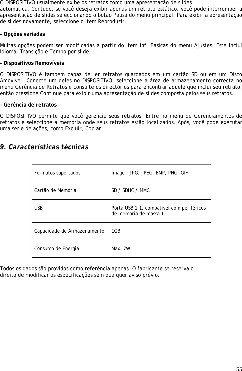   55O DISPOSITIVO usualmente exibe os retratos como uma apresentação de slides  automática. Contudo, se você deseja exibir apenas um retrato estático, você pode interromper a apresentação de slides seleccionando o botão Pausa do menu principal. Para exibir a apresentação de slides novamente, seleccione o item Reproduzir.   - Opções variadas   Muitas opções podem ser modificadas a partir do item Inf. Básicas do menu Ajustes. Este inclui Idioma, Transição e Tempo por slide.   - Dispositivos Removíveis  O DISPOSITIVO é também capaz de ler retratos guardados em um cartão SD ou em um Disco Amovível. Conecte um deles no DISPOSITIVO, seleccione a área de armazenamento correcta no menu Gerência de Retratos e consulte os directórios para encontrar aquele que inclui seu retrato, então pressione Continue para exibir uma apresentação de slides composta pelos seus retratos.  - Gerência de retratos   O DISPOSITIVO permite que você gerencie seus retratos. Entre no menu de Gerenciamentos de retratos e seleccione a memória onde seus retratos estão localizados. Após, você pode executar uma série de ações, como Excluir, Copiar...    9. Características técnicas    Formatos suportados    Image – JPG, JPEG, BMP, PNG, GIF   Cartão de Memória   SD / SDHC / MMC  USB  Porta USB 1.1, compatível com periféricos de memória de massa 1.1   Capacidade de Armazenamento  1GB   Consumo de Energia   Max. 7W  Todos os dados são providos como referência apenas. O fabricante se reserva o direito de modificar as especificações sem qualquer aviso prévio. 
