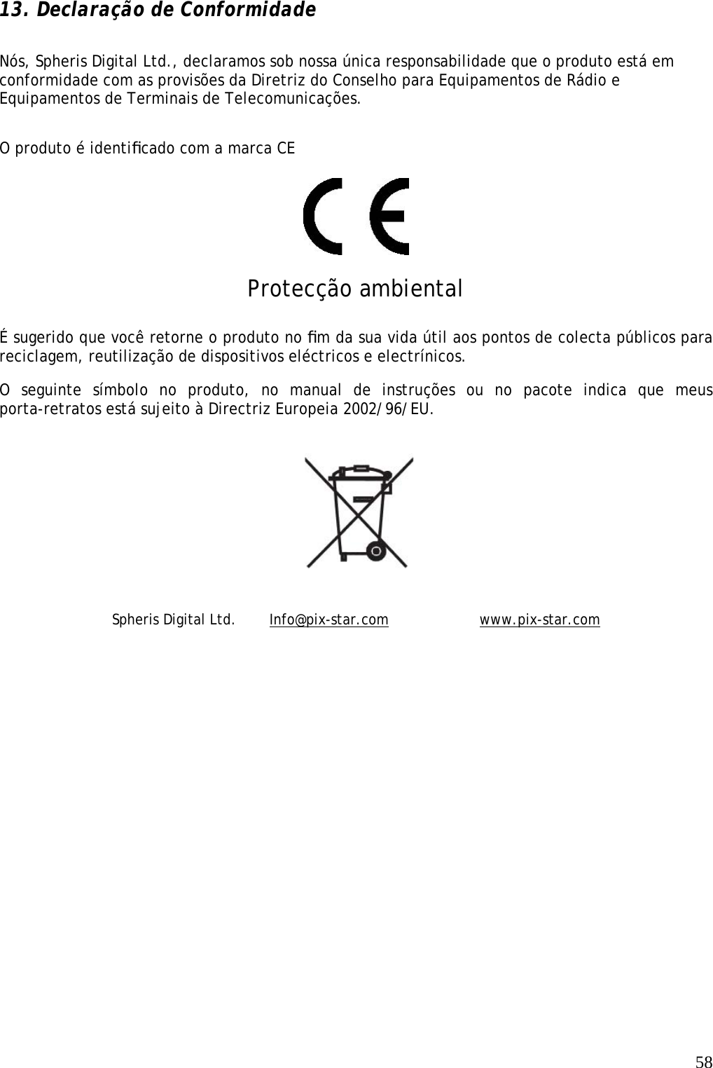   58 13. Declaração de Conformidade Nós, Spheris Digital Ltd., declaramos sob nossa única responsabilidade que o produto está em conformidade com as provisões da Diretriz do Conselho para Equipamentos de Rádio e Equipamentos de Terminais de Telecomunicações.  O produto é identiﬁcado com a marca CE    Protecção ambiental  É sugerido que você retorne o produto no ﬁm da sua vida útil aos pontos de colecta públicos para reciclagem, reutilização de dispositivos eléctricos e electrínicos.  O seguinte símbolo no produto, no manual de instruções ou no pacote indica que meus porta-retratos está sujeito à Directriz Europeia 2002/96/EU.    Spheris Digital Ltd.   Info@pix-star.com    www.pix-star.com 