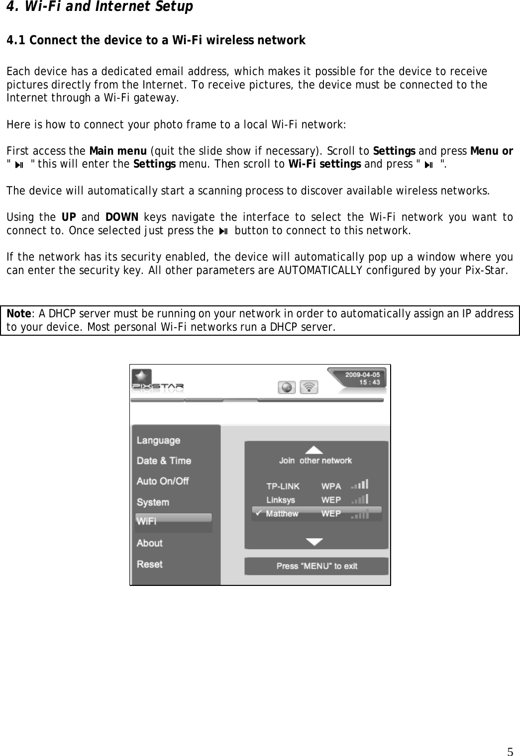   5 4. Wi-Fi and Internet Setup    4.1 Connect the device to a Wi-Fi wireless network    Each device has a dedicated email address, which makes it possible for the device to receive pictures directly from the Internet. To receive pictures, the device must be connected to the Internet through a Wi-Fi gateway.   Here is how to connect your photo frame to a local Wi-Fi network:    First access the Main menu (quit the slide show if necessary). Scroll to Settings and press Menu or &quot;   &quot; this will enter the Settings menu. Then scroll to Wi-Fi settings and press &quot;   &quot;.   The device will automatically start a scanning process to discover available wireless networks.   Using the UP and DOWN keys navigate the interface to select the Wi-Fi network you want to connect to. Once selected just press the    button to connect to this network.   If the network has its security enabled, the device will automatically pop up a window where you can enter the security key. All other parameters are AUTOMATICALLY configured by your Pix-Star.  Note: A DHCP server must be running on your network in order to automatically assign an IP address to your device. Most personal Wi-Fi networks run a DHCP server.    