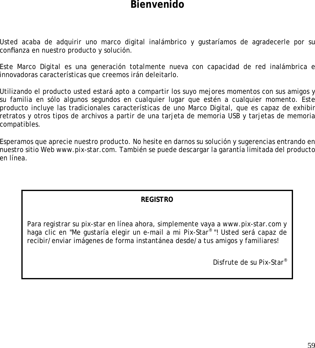   59       Bienvenido Usted acaba de adquirir uno marco digital inalámbrico y gustaríamos de agradecerle por su conﬁanza en nuestro producto y solución.    Este Marco Digital es una generación totalmente nueva con capacidad de red inalámbrica e innovadoras características que creemos irán deleitarlo.   Utilizando el producto usted estará apto a compartir los suyo mejores momentos con sus amigos y su familia en sólo algunos segundos en cualquier lugar que estén a cualquier momento. Este producto incluye las tradicionales características de uno Marco Digital, que es capaz de exhibir retratos y otros tipos de archivos a partir de una tarjeta de memoria USB y tarjetas de memoria compatibles.   Esperamos que aprecie nuestro producto. No hesite en darnos su solución y sugerencias entrando en nuestro sitio Web www.pix-star.com. También se puede descargar la garantía limitada del producto en línea.   REGISTRO   Para registrar su pix-star en línea ahora, simplemente vaya a www.pix-star.com y haga clic en &quot;Me gustaría elegir un e-mail a mi Pix-Star® &quot;! Usted será capaz de recibir/enviar imágenes de forma instantánea desde/a tus amigos y familiares! Disfrute de su Pix-Star® 