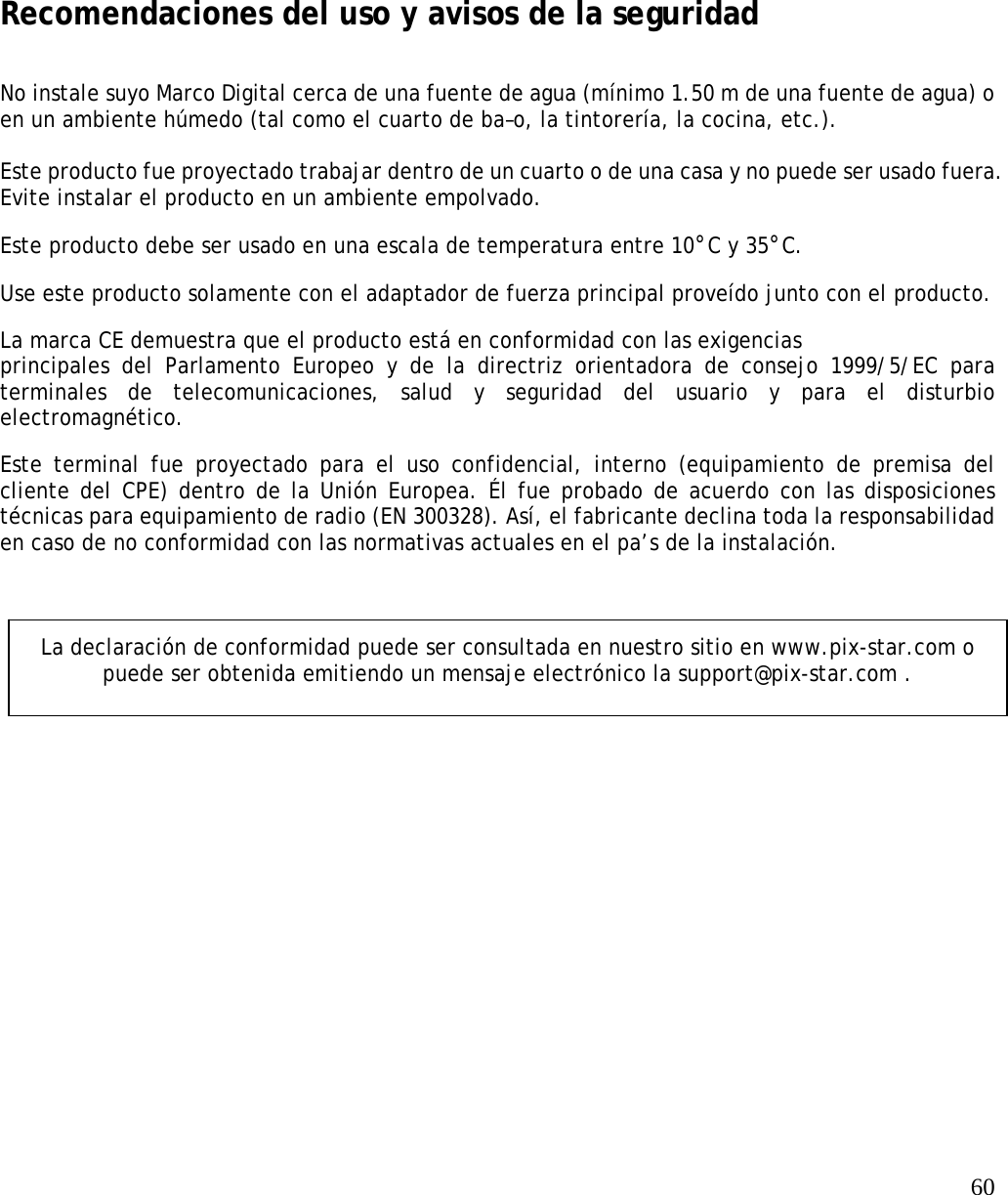   60           Recomendaciones del uso y avisos de la seguridad   No instale suyo Marco Digital cerca de una fuente de agua (mínimo 1.50 m de una fuente de agua) o en un ambiente húmedo (tal como el cuarto de ba–o, la tintorería, la cocina, etc.).    Este producto fue proyectado trabajar dentro de un cuarto o de una casa y no puede ser usado fuera. Evite instalar el producto en un ambiente empolvado.  Este producto debe ser usado en una escala de temperatura entre 10°C y 35°C.  Use este producto solamente con el adaptador de fuerza principal proveído junto con el producto.  La marca CE demuestra que el producto está en conformidad con las exigencias  principales del Parlamento Europeo y de la directriz orientadora de consejo 1999/5/EC para terminales de telecomunicaciones, salud y seguridad del usuario y para el disturbio electromagnético.  Este terminal fue proyectado para el uso confidencial, interno (equipamiento de premisa del cliente del CPE) dentro de la Unión Europea. Él fue probado de acuerdo con las disposiciones técnicas para equipamiento de radio (EN 300328). Así, el fabricante declina toda la responsabilidad en caso de no conformidad con las normativas actuales en el pa’s de la instalación.      La declaración de conformidad puede ser consultada en nuestro sitio en www.pix-star.com o puede ser obtenida emitiendo un mensaje electrónico la support@pix-star.com . 