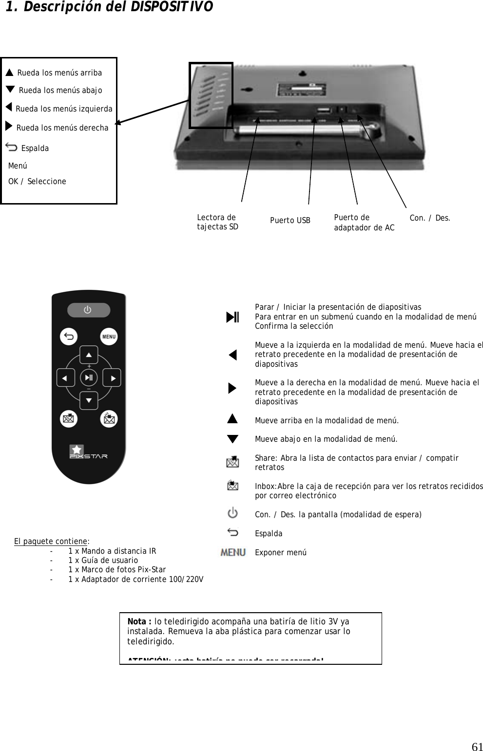   61  Rueda los menús arriba  1. Descripción del DISPOSITIVO                    Nota : lo teledirigido acompaña una batiría de litio 3V ya instalada. Remueva la aba plástica para comenzar usar lo teledirigido.   ATENCIÓN: ¡esta batiría no puede ser recargada! Parar / Iniciar la presentación de diapositivas Para entrar en un submenú cuando en la modalidad de menú Confirma la selección  Mueve a la izquierda en la modalidad de menú. Mueve hacia el retrato precedente en la modalidad de presentación de diapositivas  Mueve a la derecha en la modalidad de menú. Mueve hacia el retrato precedente en la modalidad de presentación de diapositivas  Mueve arriba en la modalidad de menú.   Mueve abajo en la modalidad de menú.  Share: Abra la lista de contactos para enviar / compatir retratos  Inbox:Abre la caja de recepción para ver los retratos recididos por correo electrónico  Con. / Des. la pantalla (modalidad de espera)  Espalda  Exponer menú  El paquete contiene: - 1 x Mando a distancia IR - 1 x Guía de usuario - 1 x Marco de fotos Pix-Star - 1 x Adaptador de corriente 100/220V                                 OK / Seleccione Lectora de tajectas SD   Rueda los menús izquierda Con. / Des.  Espalda Puerto de adaptador de AC Menú Puerto USB   Rueda los menús abajo   Rueda los menús derecha   