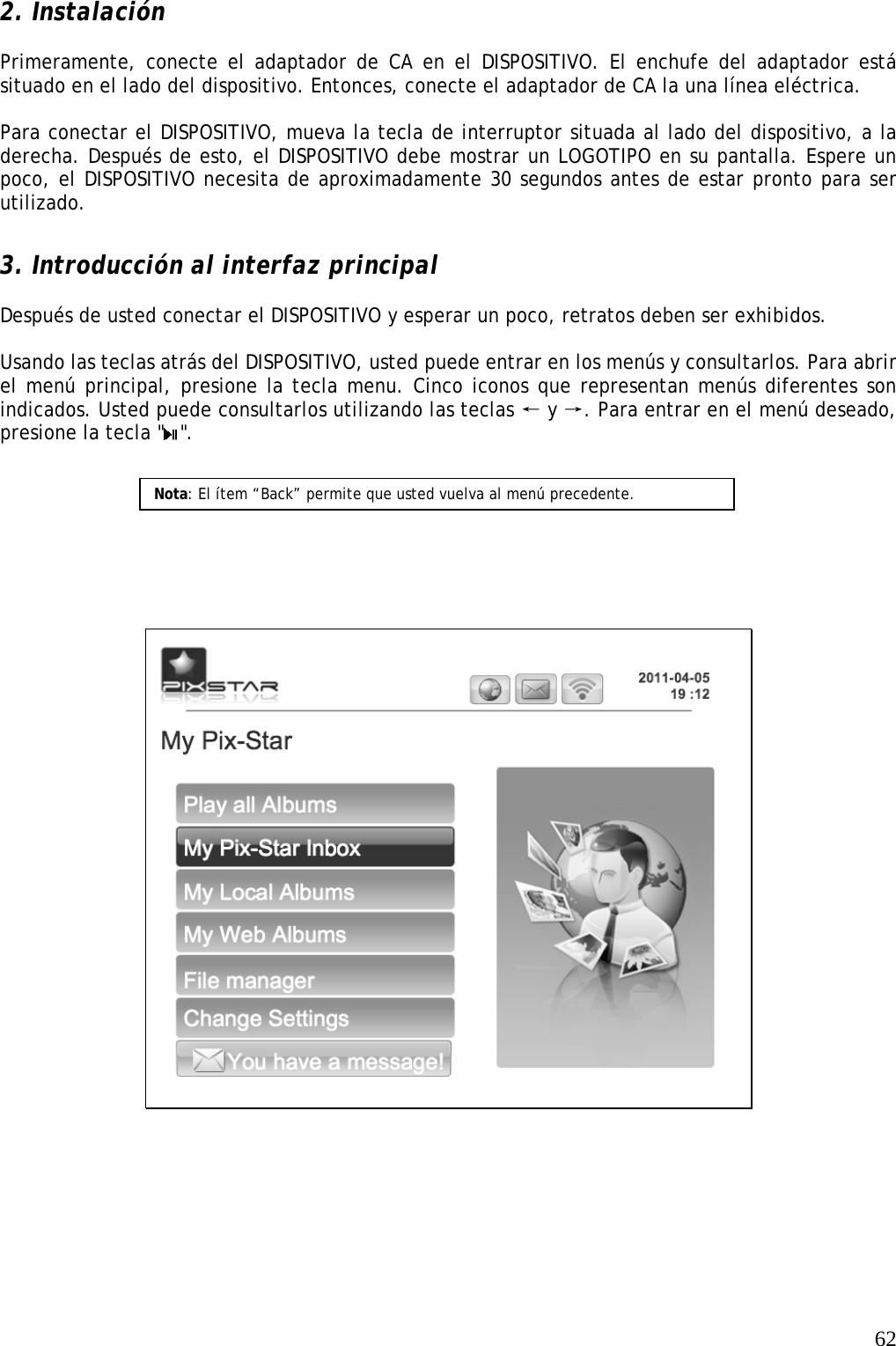   62 2. Instalación  Primeramente, conecte el adaptador de CA en el DISPOSITIVO. El enchufe del adaptador está situado en el lado del dispositivo. Entonces, conecte el adaptador de CA la una línea eléctrica.  Para conectar el DISPOSITIVO, mueva la tecla de interruptor situada al lado del dispositivo, a la derecha. Después de esto, el DISPOSITIVO debe mostrar un LOGOTIPO en su pantalla. Espere un poco, el DISPOSITIVO necesita de aproximadamente 30 segundos antes de estar pronto para ser utilizado.   3. Introducción al interfaz principal  Después de usted conectar el DISPOSITIVO y esperar un poco, retratos deben ser exhibidos.  Usando las teclas atrás del DISPOSITIVO, usted puede entrar en los menús y consultarlos. Para abrir el menú principal, presione la tecla menu. Cinco iconos que representan menús diferentes son indicados. Usted puede consultarlos utilizando las teclas   ←y →. Para entrar en el menú deseado, presione la tecla &quot; &quot;.        Nota: El ítem “Back” permite que usted vuelva al menú precedente.