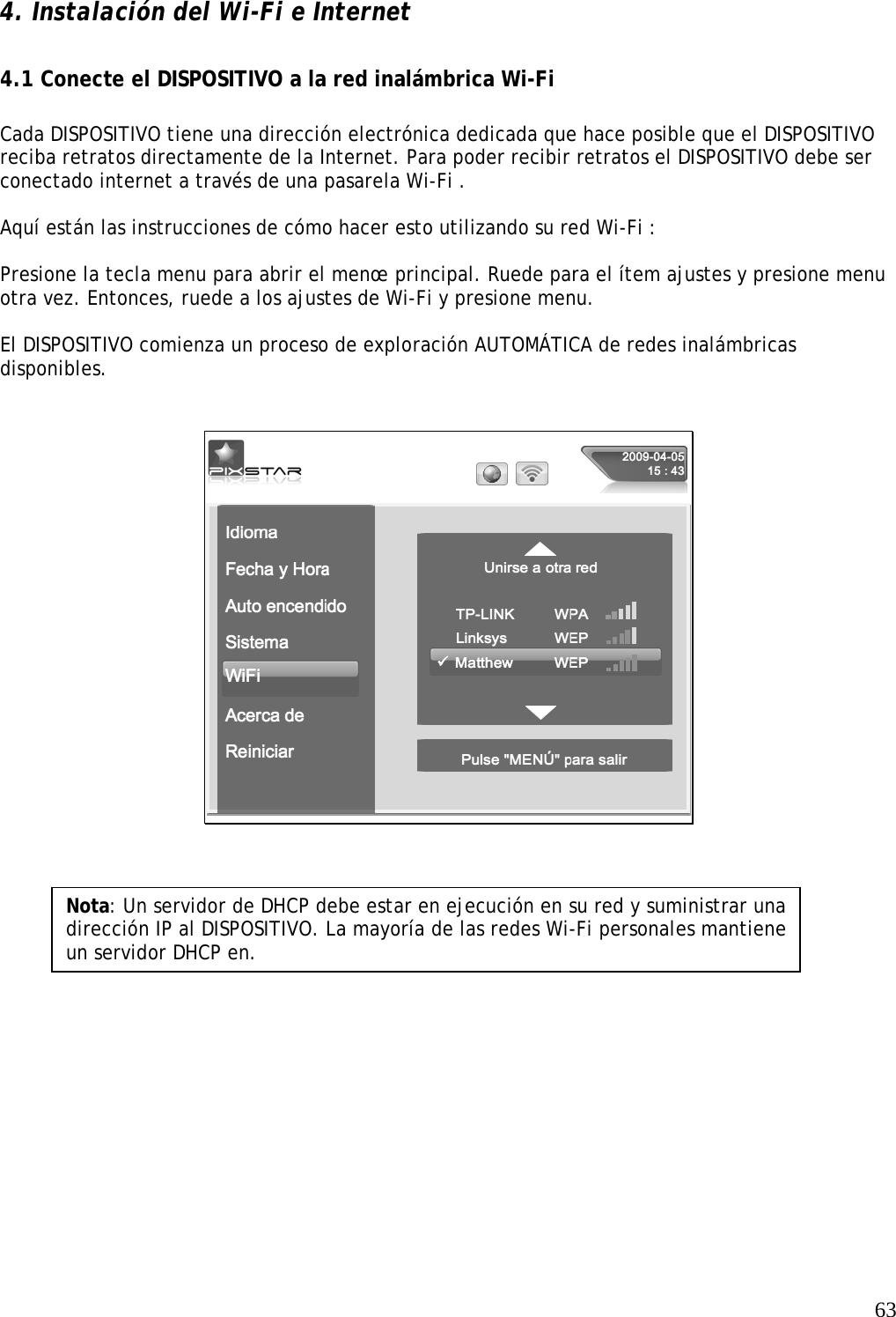   63  4. Instalación del Wi-Fi e Internet    4.1 Conecte el DISPOSITIVO a la red inalámbrica Wi-Fi    Cada DISPOSITIVO tiene una dirección electrónica dedicada que hace posible que el DISPOSITIVO reciba retratos directamente de la Internet. Para poder recibir retratos el DISPOSITIVO debe ser conectado internet a través de una pasarela Wi-Fi .   Aquí están las instrucciones de cómo hacer esto utilizando su red Wi-Fi :   Presione la tecla menu para abrir el menœ principal. Ruede para el ítem ajustes y presione menu otra vez. Entonces, ruede a los ajustes de Wi-Fi y presione menu.  El DISPOSITIVO comienza un proceso de exploración AUTOMÁTICA de redes inalámbricas disponibles.        Nota: Un servidor de DHCP debe estar en ejecución en su red y suministrar una dirección IP al DISPOSITIVO. La mayoría de las redes Wi-Fi personales mantiene un servidor DHCP en. 